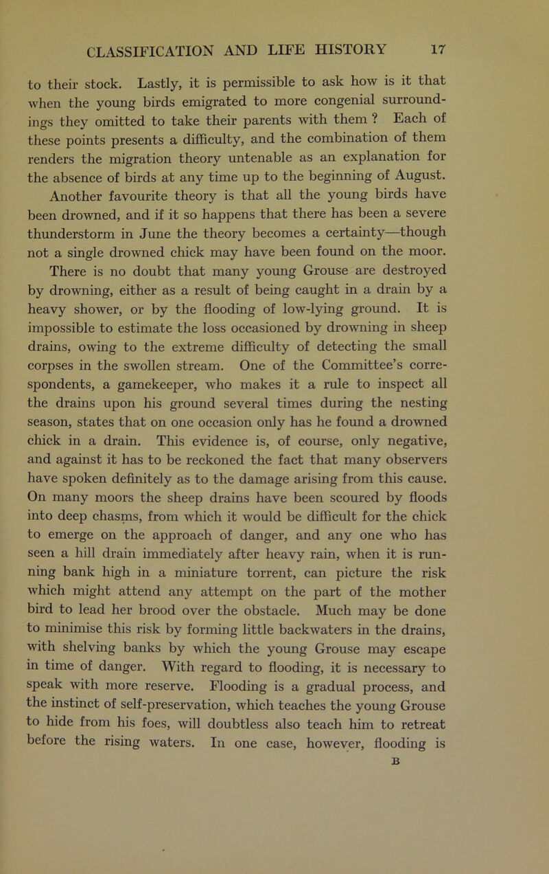 to their stock. Lastly, it is permissible to ask how is it that when the young birds emigrated to more congenial surround- ings they omitted to take their parents with them ? Each of these points presents a difficulty, and the combination of them renders the migration theory untenable as an explanation for the absence of birds at any time up to the beginning of August. Another favourite theory is that all the young birds have been drowned, and if it so happens that there has been a severe thunderstorm in June the theory becomes a certainty—though not a single drowned chick may have been found on the moor. There is no doubt that many young Grouse are destroyed by drowning, either as a result of being caught in a drain by a heavy shower, or by the flooding of low-lying ground. It is impossible to estimate the loss occasioned by drowning in sheep drains, owing to the extreme difficulty of detecting the small corpses in the swollen stream. One of the Committee’s corre- spondents, a gamekeeper, who makes it a rule to inspect all the drains upon his ground several times during the nesting season, states that on one occasion only has he found a drowned chick in a drain. This evidence is, of course, only negative, and against it has to be reckoned the fact that many observers have spoken definitely as to the damage arising from this cause. On many moors the sheep drains have been scoured by floods into deep chasms, from which it would be difficult for the chick to emerge on the approach of danger, and any one who has seen a hill drain immediately after heavy rain, when it is run- ning bank high in a miniature torrent, can picture the risk which might attend any attempt on the part of the mother bird to lead her brood over the obstacle. Much may be done to minimise this risk by forming little backwaters in the drains, with shelving banks by which the young Grouse may escape in time of danger. With regard to flooding, it is necessary to speak with more reserve. Flooding is a gradual process, and the instinct of self-preservation, which teaches the young Grouse to hide from his foes, will doubtless also teach him to retreat before the rising waters. In one case, however, flooding is