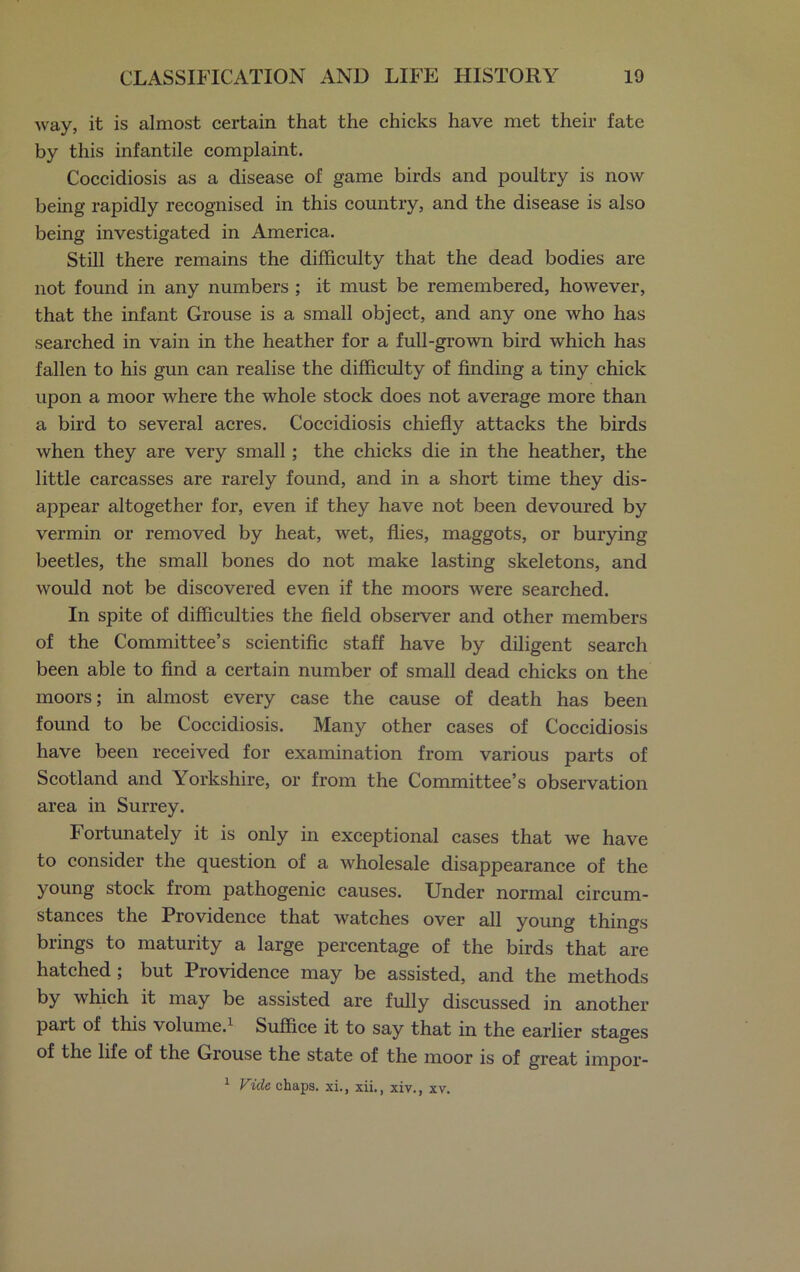 Avay, it is almost certain that the chicks have met their fate by this infantile complaint. Coccidiosis as a disease of game birds and poultry is now being rapidly recognised in this country, and the disease is also being investigated in America. Still there remains the difficulty that the dead bodies are not found in any numbers ; it must be remembered, however, that the infant Grouse is a small object, and any one who has searched in vain in the heather for a full-grown bird which has fallen to his gun can realise the difficulty of finding a tiny chick upon a moor where the whole stock does not average more than a bird to several acres. Coccidiosis chiefly attacks the birds when they are very small; the chicks die in the heather, the little carcasses are rarely found, and in a short time they dis- appear altogether for, even if they have not been devoured by vermin or removed by heat, wet, flies, maggots, or burying beetles, the small bones do not make lasting skeletons, and would not be discovered even if the moors were searched. In spite of difficulties the field observer and other members of the Committee’s scientific staff have by diligent search been able to find a certain number of small dead chicks on the moors; in almost every case the cause of death has been found to be Coccidiosis. Many other cases of Coccidiosis have been received for examination from various parts of Scotland and Yorkshire, or from the Committee’s observation area in Surrey. Fortunately it is only in exceptional cases that we have to consider the question of a wholesale disappearance of the young stock from pathogenic causes. Under normal circum- stances the Providence that watches over all young things brings to maturity a large percentage of the birds that are hatched; but Providence may be assisted, and the methods by which it may be assisted are fully discussed in another part of this volume.1 Suffice it to say that in the earlier stages of the life of the Grouse the state of the moor is of great impor- 1 Vide chaps, xi., xii., xiv., xv.