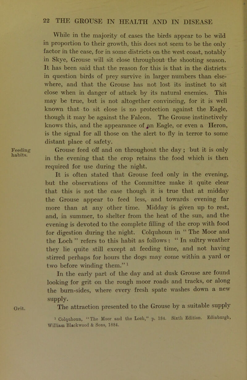Feeding habits. Grit. While in the majority of cases the birds appear to be wild in proportion to their growth, this does not seem to be the only factor in the case, for in some districts on the wrest coast, notably in Skye, Grouse will sit close throughout the shooting season. It has been said that the reason for this is that in the districts in question birds of prey survive in larger numbers than else- where, and that the Grouse has not lost its instinct to sit close when in danger of attack by its natural enemies. This may be true, but is not altogether convincing, for it is well known that to sit close is no protection against the Eagle, though it may be against the Falcon. The Grouse instinctively knows this, and the appearance of ^m Eagle, or even a Heron, is the signal for all those on the alert to fly in terror to some distant place of safety. Grouse feed off and on throughout the day ; but it is only in the evening that the crop retains the food which is then required for use during the night. It is often stated that Grouse feed only in the evening, but the observations of the Committee make it quite clear that this is not the case though it is true that at midday the Grouse appear to feed less, and towards evening far more than at any other time. Midday is given up to rest, and, in summer, to shelter from the heat of the sun, and the evening is devoted to the complete filling of the crop with food for digestion during the night. Colquhoun in “ The Moor and the Loch ” refers to this habit as follows : “ In sultry weather they lie quite still except at feeding time, and not having stirred perhaps for hours the dogs may come within a yard or two before winding them.” 1 In the early part of the day and at dusk Grouse are found looking for grit on the rough moor roads and tracks, or along the burn-sides, where every fresh spate washes down a new supply. The attraction presented to the Grouse by a suitable supply 1 Colquhoun, “The Moor and the Loch,” p. 184. Sixth Edition. Edinburgh, William Blackwood & Sons, 1884.
