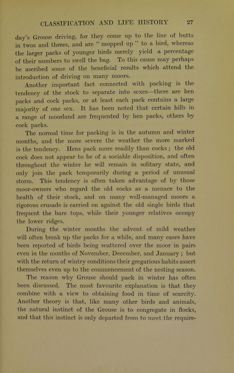 day’s Grouse driving, for they come up to the line of butts in twos and threes, and are “ mopped up to a bird, whereas the larger packs of younger birds merely yield a percentage of their numbers to swell the bag. To this cause may perhaps be ascribed some of the beneficial results which attend the introduction of driving on many moors. Another important fact connected with packing is the tendency of the stock to separate into sexes—there are hen packs and cock packs, or at least each pack contains a large majority of one sex. It has been noted that certain hills in a range of moorland are frequented by hen packs, others by cock packs. The normal time for packing is in the autumn and winter months, and the more severe the weather the more marked is the tendency. Hens pack more readily than cocks ; the old cock does not appear to be of a sociable disposition, and often throughout the winter he will remain in solitary state, and only join the pack temporarily during a period of unusual storm. This tendency is often taken advantage of by those moor-owners who regard the old cocks as a menace to the health of their stock, and on many well-managed moors a rigorous crusade is carried on against the old single birds that frequent the bare tops, while their younger relatives occupy the lower ridges. During the winter months the advent of mild weather will often break up the packs for a while, and many cases have been reported of birds being scattered over the moor in pairs even in the months of November, December, and January ; but with the return of wintry conditions their gregarious habits assert themselves even up to the commencement of the nesting season. The reason why Grouse should pack in winter has often been discussed. The most favourite explanation is that they combine with a view to obtaining food in time of scarcity. Another theory is that, like many other birds and animals, the natural instinct of the Grouse is to congregate in flocks, and that this instinct is only departed from to meet the require-