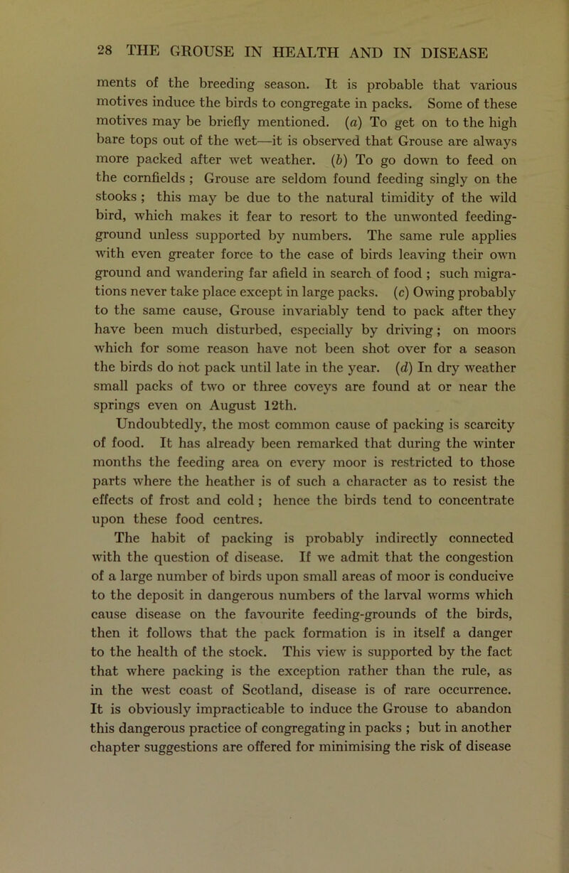 ments of the breeding season. It is probable that various motives induce the birds to congregate in packs. Some of these motives may be briefly mentioned, (a) To get on to the high bare tops out of the wet—it is observed that Grouse are always more packed after wet weather. (b) To go down to feed on the cornfields ; Grouse are seldom found feeding singly on the stooks ; this may be due to the natural timidity of the wild bird, which makes it fear to resort to the unwonted feeding- ground unless supported by numbers. The same rule applies with even greater force to the case of birds leaving their own ground and wandering far afield in search of food ; such migra- tions never take place except in large packs, (c) Owing probably to the same cause, Grouse invariably tend to pack after they have been much disturbed, especially by driving ; on moors which for some reason have not been shot over for a season the birds do not pack until late in the year. (d) In dry weather small packs of two or three coveys are found at or near the springs even on August 12th. Undoubtedly, the most common cause of packing is scarcity of food. It has already been remarked that during the winter months the feeding area on every moor is restricted to those parts where the heather is of such a character as to resist the effects of frost and cold ; hence the birds tend to concentrate upon these food centres. The habit of packing is probably indirectly connected with the question of disease. If we admit that the congestion of a large number of birds upon small areas of moor is conducive to the deposit in dangerous numbers of the larval worms which cause disease on the favourite feeding-grounds of the birds, then it follows that the pack formation is in itself a danger to the health of the stock. This view is supported by the fact that where packing is the exception rather than the rule, as in the west coast of Scotland, disease is of rare occurrence. It is obviously impracticable to induce the Grouse to abandon this dangerous practice of congregating in packs ; but in another chapter suggestions are offered for minimising the risk of disease