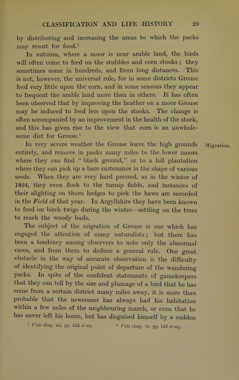 by distributing and increasing the areas to which the packs may resort for food.1 In autumn, where a moor is near arable land, the birds will often come to feed on the stubbles and corn stooks ; they sometimes come in hundreds, and from long distances. This is not, however, the universal rule, for in some districts Grouse feed very little upon the corn, and in some seasons they appear to frequent the arable land more than in others. It has often been observed that by improving the heather on a moor Grouse may be induced to feed less upon the stooks. The change is often accompanied by an improvement in the health of the stock, and this has given rise to the view that corn is an unwhole- some diet for Grouse.2 In very severe weather the Grouse leave the high grounds Migration, entirely, and remove in packs many miles to the lower moors where they can find “ black ground,” or to a hill plantation where they can pick up a bare sustenance in the shape of various seeds. When they are very hard pressed, as in the winter of 1894, they even flock to the turnip fields, and instances of their alighting on thorn hedges to pick the haws are recorded in the Field of that year. In Argyllshire they have been known to feed on birch twigs during the winter—settling on the trees to reach the woody buds. The subject of the migration of Grouse is one which has engaged the attention of many naturalists; but there has been a tendency among observers to note only the abnormal cases, and from them to deduce a general rule. One great obstacle in the way of accurate observation is the difficulty of identifying the original point of departure of the wandering packs. In spite of the confident statements of gamekeepers that they can tell by the size and plumage of a bird that he has come from a certain district many miles away, it is more than probable that the newcomer has always had his habitation within a few miles of the neighbouring march, or even that he has never left his home, but has disguised himself by a sudden Vide chap. xii. pp. 343 et seq. 2 Vide chap. iv. pp. 146 et seq.