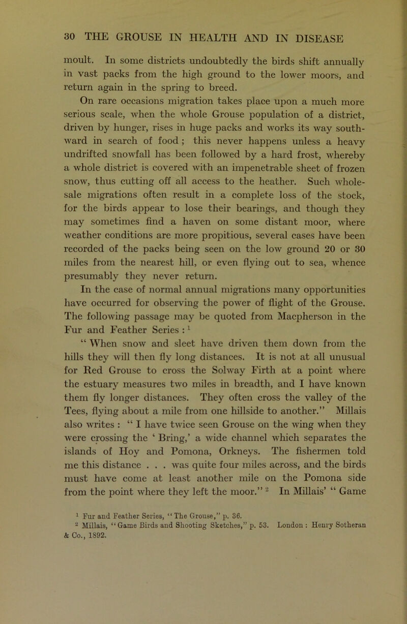 moult. In some districts undoubtedly the birds shift annually in vast packs from the high ground to the lower moors, and return again in the spring to breed. On rare occasions migration takes place upon a much more serious scale, when the whole Grouse population of a district, driven by hunger, rises in huge packs and works its way south- ward in search of food ; this never happens unless a heavy undrifted snowfall has been followed by a hard frost, whereby a whole district is covered with an impenetrable sheet of frozen snow, thus cutting off all access to the heather. Such whole- sale migrations often result in a complete loss of the stock, for the birds appear to lose their bearings, and though they may sometimes find a haven on some distant moor, where weather conditions are more propitious, several cases have been recorded of the packs being seen on the low ground 20 or 30 miles from the nearest hill, or even flying out to sea, whence presumably they never return. In the case of normal annual migrations many opportunities have occurred for observing the power of flight of the Grouse. The following passage may be quoted from Macpherson in the Fur and Feather Series :1 “ When snow and sleet have driven them down from the hills they will then fly long distances. It is not at all unusual for Red Grouse to cross the Solway Firth at a point where the estuary measures two miles in breadth, and I have known them fly longer distances. They often cross the valley of the Tees, flying about a mile from one hillside to another.” Millais also writes : “I have twice seen Grouse on the wing when they were crossing the ‘ Bring,’ a wide channel which separates the islands of Hoy and Pomona, Orkneys. The fishermen told me this distance . . . was quite four miles across, and the birds must have come at least another mile on the Pomona side from the point where they left the moor.” 2 In Millais’ “ Game 1 Fur and Feather Series, “ The Grouse,” p. 36. 2 Millais, “Game Birds aud Shooting Sketches,” p. 53. London : Henry Sotheran k Co., 1892.