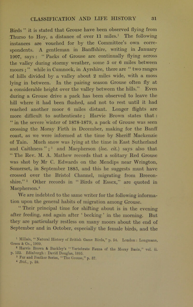 Birds ” it is stated that Grouse have been observed flying from Thurso to Hoy, a distance of over 11 miles.1 The following instances are vouched for by the Committee’s own corre- spondents. A gentleman in Banffshire, writing in January 1907, says : “ Packs of Grouse are continually flying across the valley during stormy weather, some 5 or 6 miles between moors ; ” while in Cumnock, in Ayrshire, there are “two ranges of hills divided by a valley about 2 miles wide, with a moss lying in between. In the pairing season Grouse often fly at a considerable height over the valley between the hills.” Even during a Grouse drive a pack has been observed to leave the hill where it had been flushed, and not to rest until it had reached another moor 6 miles distant. Longer flights are more difficult to authenticate; Harvie Brown states that : “ in the severe winter of 1878-1879, a pack of Grouse was seen crossing the Moray Firth in December, making for the Banff coast, as we were informed at the time by Sheriff Mackenzie of Tain. Much snow was lying at the time in East Sutherland and Caithness”;2 and Macpherson (loc. cit.) says also that “ The Rev. M. A. Mathew records that a solitary Red Grouse was shot by Mr C. Edwards on the Mendips near Wrington, Somerset, in September 1885, and this he suggests must have crossed over the Bristol Channel, migrating from Brecon- shire.” 3 Other records in “ Birds of Essex,” are quoted in Macpherson.4 We are indebted to the same writer for the following informa- tion upon the general habits of migration among Grouse. “ Their principal time for shifting about is in the evening after feeding, and again after ‘ becking ’ in the morning. But they are particularly restless on many moors about the end of September and in October, especially the female birds, and the 1 Millais, “ Natural History of British Game Birds,” p. 54. London : Longmans, Green & Co., 1909. * Harvie Brown & Buckley’s “Vertebrate Fauna of the Moray Basin,” vol. ii. p. 152. Edinburgh : David Douglas, 1895. 3 Fur and Feather Series, “The Grouse,” p. 37. 4 Ibid., p. 39.