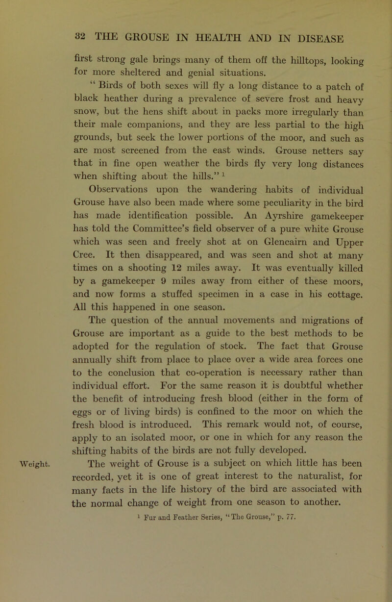 Weight. first strong gale brings many of them off the hilltops, looking for more sheltered and genial situations. “ Birds of both sexes will fly a long distance to a patch of black heather during a prevalence of severe frost and heavy snow, but the hens shift about in packs more irregularly than their male companions, and they are less partial to the high grounds, but seek the lower portions of the moor, and such as are most screened from the east winds. Grouse netters say that in fine open weather the birds fly very long distances when shifting about the hills.” 1 Observations upon the wandering habits of individual Grouse have also been made where some peculiarity in the bird has made identification possible. An Ayrshire gamekeeper has told the Committee’s field observer of a pure white Grouse which was seen and freely shot at on Glencairn and Upper Cree. It then disappeared, and was seen and shot at many times on a shooting 12 miles away. It was eventually killed by a gamekeeper 9 miles away from either of these moors, and now forms a stuffed specimen in a case in his cottage. All this happened in one season. The question of the annual movements and migrations of Grouse are important as a guide to the best methods to be adopted for the regulation of stock. The fact that Grouse annually shift from place to place over a wide area forces one to the conclusion that co-operation is necessary rather than individual effort. For the same reason it is doubtful whether the benefit of introducing fresh blood (either in the form of eggs or of living birds) is confined to the moor on which the fresh blood is introduced. This remark would not, of course, apply to an isolated moor, or one in which for any reason the shifting habits of the birds are not fully developed. The weight of Grouse is a subject on which little has been recorded, yet it is one of great interest to the naturalist, for many facts in the life history of the bird are associated with the normal change of weight from one season to another. 1 Fur and Feather Series, “The Grouse,” p. 77.