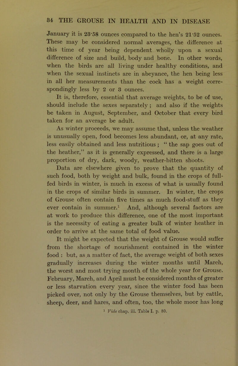 January it is 23‘58 ounces compared to the hen’s 21’52 ounces. These may be considered normal averages, the difference at this time of year being dependent wholly upon a sexual difference of size and build, body and bone. In other words, when the birds are all living under healthy conditions, and when the sexual instincts are in abeyance, the hen being less in all her measurements than the cock has a weight corre- spondingly less by 2 or 3 ounces. It is, therefore, essential that average weights, to be of use, should include the sexes separately ; and also if the weights be taken in August, September, and October that every bird taken for an average be adult. As winter proceeds, we may assume that, unless the weather is unusually open, food becomes less abundant, or, at any rate, less easily obtained and less nutritious ; “ the sap goes out of the heather,” as it is generally expressed, and there is a large proportion of dry, dark, woody, weather-bitten shoots. Data are elsewhere given to prove that the quantity of such food, both by weight and bulk, found in the crops of full- fed birds in wrinter, is much in excess of what is usually found in the crops of similar birds in summer. In winter, the crops of Grouse often contain five times as much food-stuff as they ever contain in summer.1 And, although several factors are at work to produce this difference, one of the most important is the necessity of eating a greater bulk of winter heather in order to arrive at the same total of food value. It might be expected that the weight of Grouse would suffer from the shortage of nourishment contained in the winter food : but, as a matter of fact, the average weight of both sexes gradually increases during the winter months until March, the worst and most trying month of the whole year for Grouse. February, March, and April must be considered months of greater or less starvation every year, since the winter food has been picked over, not only by the Grouse themselves, but by cattle, sheep, deer, and hares, and often, too, the whole moor has long 1 Vide chap. iii. Table I. p. 80.