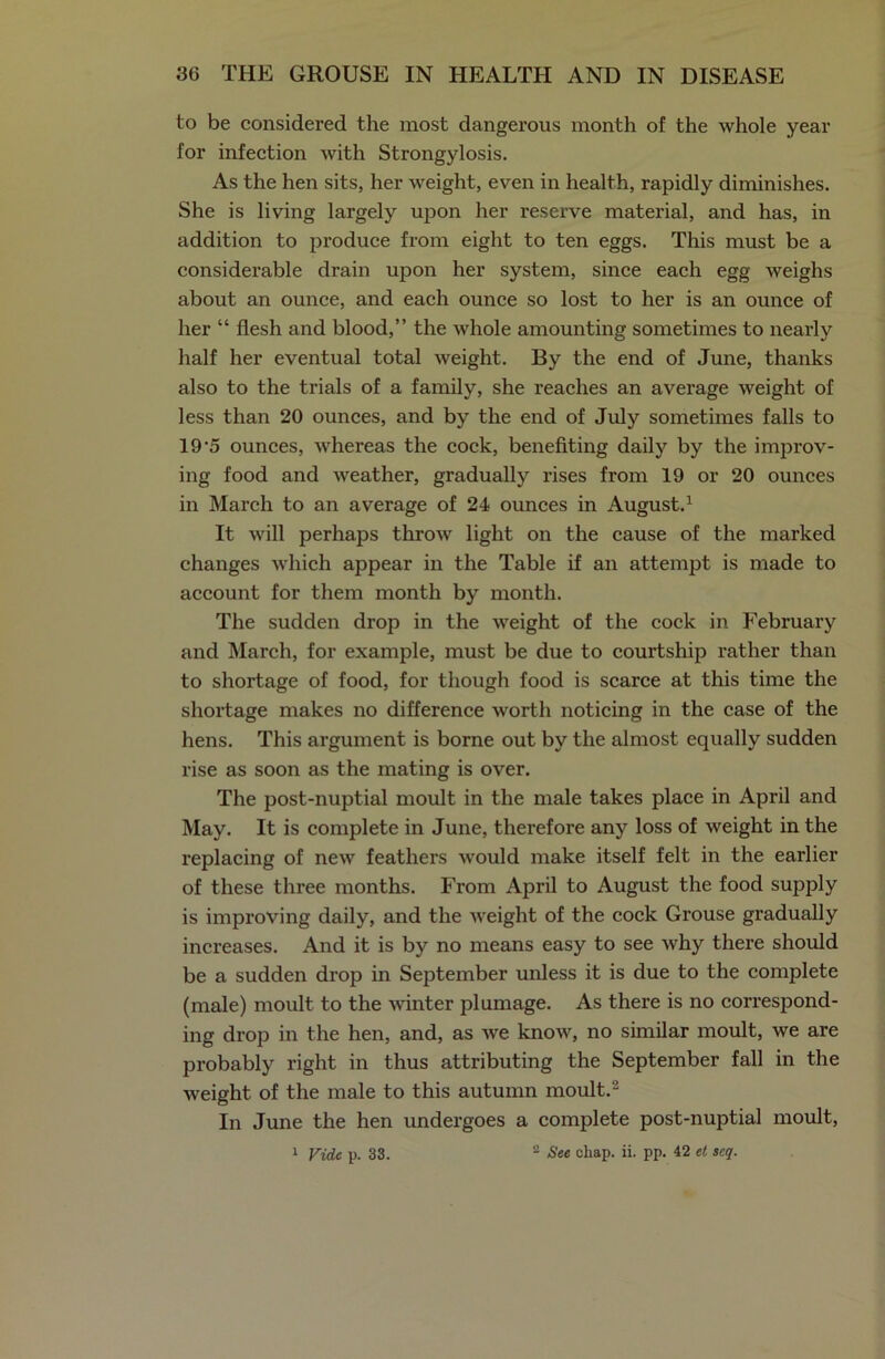 to be considered the most dangerous month of the whole year for infection with Strongylosis. As the hen sits, her weight, even in health, rapidly diminishes. She is living largely upon her reserve material, and has, in addition to produce from eight to ten eggs. This must be a considerable drain upon her system, since each egg weighs about an ounce, and each ounce so lost to her is an ounce of her “ flesh and blood,” the whole amounting sometimes to nearly half her eventual total weight. By the end of June, thanks also to the trials of a family, she reaches an average weight of less than 20 ounces, and by the end of July sometimes falls to 19-5 ounces, whereas the cock, benefiting daily by the imp rov- ing food and weather, gradually rises from 19 or 20 ounces in March to an average of 24 ounces in August.1 It will perhaps throw light on the cause of the marked changes which appear in the Table if an attempt is made to account for them month by month. The sudden drop in the weight of the cock in February and March, for example, must be due to courtship rather than to shortage of food, for though food is scarce at this time the shortage makes no difference worth noticing in the case of the hens. This argument is borne out by the almost equally sudden rise as soon as the mating is over. The post-nuptial moult in the male takes place in April and May. It is complete in June, therefore any loss of weight in the replacing of new feathers would make itself felt in the earlier of these three months. From April to August the food supply is improving daily, and the weight of the cock Grouse gradually increases. And it is by no means easy to see why there should be a sudden drop in September unless it is due to the complete (male) moult to the winter plumage. As there is no correspond- ing drop in the hen, and, as we know, no similar moult, we are probably right in thus attributing the September fall in the weight of the male to this autumn moult.2 In June the hen undergoes a complete post-nuptial moult, 1 Vide p. 33. 2 See chap. ii. pp. 42 et scq.