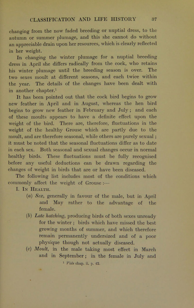 changing from the now faded breeding or nuptial dress, to the autumn or summer plumage, and this she cannot do without an appreciable drain upon her resources, which is clearly reflected in her weight. In changing the winter plumage for a nuptial breeding dress in April she differs radically from the cock, who retains his winter plumage until the breeding season is over. The two sexes moult at different seasons, and each twice within the year. The details of the changes have been dealt with in another chapter.1 It has been pointed out that the cock bird begins to grow new feather in April and in August, whereas the hen bird begins to grow new feather in February and July ; and each of these moults appears to have a definite effect upon the weight of the bird. There are, therefore, fluctuations in the weight of the healthy Grouse which are partly due to the moult, and are therefore seasonal, while others are purely sexual ; it must be noted that the seasonal fluctuations differ as to date in each sex. Both seasonal and sexual changes occur in normal healthy birds. These fluctuations must be fully recognised before any useful deductions can be drawn regarding the changes of weight in birds that are or have been diseased. The following list includes most of the conditions which commonly affect the weight of Grouse :— I. In Health. (a) Sex, generally in favour of the male, but in April and May rather to the advantage of the female. (b) Late hatching, producing birds of both sexes unready for the winter ; birds which have missed the best growing months of summer, and which therefore remain permanently undersized and of a poor physique though not actually diseased. (c) Moult, in the male taking most effect in March and in September; in the female in July and 1 Vide chap. ii. p. 42.