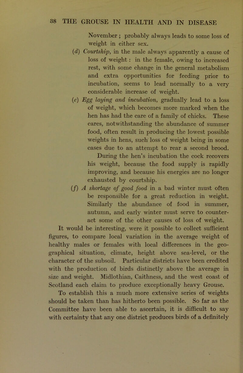 November ; probably always leads to some loss of weight in either sex. (d) Courtship, in the male always apparently a cause of loss of weight: in the female, owing to increased rest, with some change in the general metabolism and extra opportunities for feeding prior to incubation, seems to lead normally to a very considerable increase of weight. (e) Egg laying and incubation, gradually lead to a loss of weight, which becomes more marked when the hen has had the care of a family of chicks. These cares, notwithstanding the abundance of summer food, often result in producing the lowest possible weights in hens, such loss of weight being in some cases due to an attempt to rear a second brood. During the hen’s incubation the cock recovers his weight, because the food supply is rapidly improving, and because his energies are no longer exhausted by courtship. (/) A shortage of good food in a bad winter must often be responsible for a great reduction in weight. Similarly the abundance of food in summer, autumn, and early winter must serve to counter- act some of the other causes of loss of weight. It would be interesting, were it possible to collect sufficient figures, to compare local variation in the average weight of healthy males or females with local differences in the geo- graphical situation, climate, height above sea-level, or the character of the subsoil. Particular districts have been credited with the production of birds distinctly above the average in size and weight. Midlothian, Caithness, and the west coast of Scotland each claim to produce exceptionally heavy Grouse. To establish this a much more extensive series of weights should be taken than has hitherto been possible. So far as the Committee have been able to ascertain, it is difficult to say with certainty that any one district produces birds of a definitely