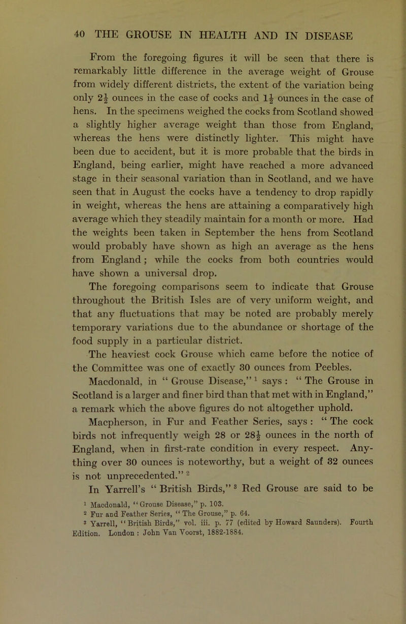 From the foregoing figures it will be seen that there is remarkably little difference in the average weight of Grouse from widely different districts, the extent of the variation being only 21 ounces in the case of cocks and lj ounces in the case of hens. In the specimens weighed the cocks from Scotland showed a slightly higher average weight than those from England, whereas the hens were distinctly lighter. This might have been due to accident, but it is more probable that the birds in England, being earlier, might have reached a more advanced stage in their seasonal variation than in Scotland, and we have seen that in August the cocks have a tendency to drop rapidly in weight, whereas the hens are attaining a comparatively high average which they steadily maintain for a month or more. Had the weights been taken in September the hens from Scotland would probably have shown as high an average as the hens from England; while the cocks from both countries would have shown a universal drop. The foregoing comparisons seem to indicate that Grouse throughout the British Isles are of very uniform weight, and that any fluctuations that may be noted are probably merely temporary variations due to the abundance or shortage of the food supply in a particular district. The heaviest cock Grouse which came before the notice of the Committee was one of exactly 30 ounces from Peebles. Macdonald, in “ Grouse Disease,” 1 says : “ The Grouse in Scotland is a larger and finer bird than that met with in England,” a remark which the above figures do not altogether uphold. Macpherson, in Fur and Feather Series, says : “ The cock birds not infrequently weigh 28 or 28\ ounces in the north of England, when in first-rate condition in every respect. Any- thing over 30 ounces is noteworthy, but a weight of 32 ounces is not unprecedented.” 2 In Yarrell’s “ British Birds,” 3 Red Grouse are said to be 1 Macdonald, “ Grouse Disease,” p. 103. 2 Fur and Feather Series, “ The Grouse,” p. 64. 3 Yarrell, “ British Birds,” vol. iii. p. 77 (edited by Howard Saunders). Fourth Edition. London : John Yan Voorst, 1882-1884.