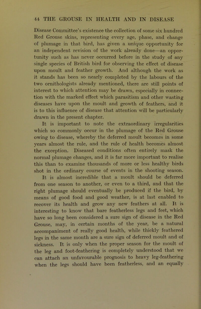Disease Committee’s existence the collection of some six hundred Red Grouse skins, representing every age, phase, and change of plumage in that bird, has given a unique opportunity for an independent revision of the work already done—an oppor- tunity such as has never occurred before in the study of any single species of British bird for observing the effect of disease upon moult and feather growth. And although the work as it stands has been so nearly completed by the labours of the two ornithologists already mentioned, there are still points of interest to which attention may be drawn, especially in connec- tion with the marked effect which parasitism and other wasting diseases have upon the moult and growth of feathers, and it is to this influence of disease that attention will be particularly drawn in the present chapter. It is important to note the extraordinary irregularities which so commonly occur in the plumage of the Red Grouse owing to disease, whereby the deferred moult becomes in some years almost the rule, and the rule of health becomes almost the exception. Diseased conditions often entirely mask the normal plumage changes, and it is far more important to realise this than to examine thousands of more or less healthy birds shot in the ordinary course of events in the shooting season. It is almost incredible that a moult should be deferred from one season to another, or even to a third, and that the right plumage should eventually be produced if the bird, by means of good food and good weather, is at last enabled to recover its health and grow any new feathers at all. It is interesting to know that bare featherless legs and feet, which have so long been considered a sure sign of disease in the Red Grouse, may, in certain months of the year, be a natural accompaniment of really good health, while thickly feathered legs in the same month are a sure sign of deferred moult and of sickness. It is only when the proper season for the moult of the leg and foot-feathering is completely understood that we can attach an unfavourable prognosis to heavy leg-feathering when the legs should have been featherless, and an equally