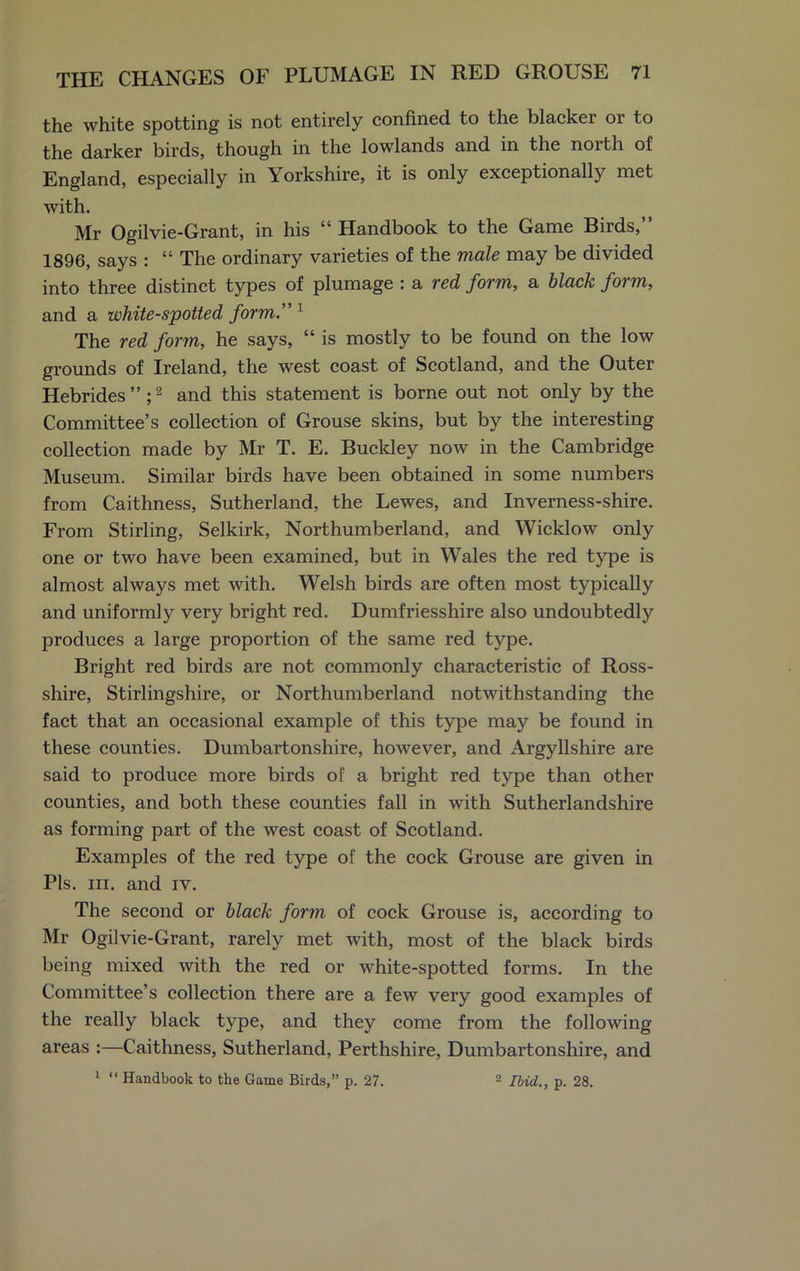 the white spotting is not entirely confined to the blacker or to the darker birds, though in the lowlands and in the north of England, especially in Yorkshire, it is only exceptionally met with. Mr Ogilvie-Grant, in his “ Handbook to the Game Birds,” 1896, says : “ The ordinary varieties of the male may be divided into three distinct types of plumage : a red form, a black form, and a white-spotted form.” 1 The red form, he says, “ is mostly to be found on the low grounds of Ireland, the west coast of Scotland, and the Outer Hebrides” ;2 and this statement is borne out not only by the Committee’s collection of Grouse skins, but by the interesting collection made by Mr T. E. Buckley now in the Cambridge Museum. Similar birds have been obtained in some numbers from Caithness, Sutherland, the Lewes, and Inverness-shire. From Stirling, Selkirk, Northumberland, and Wicklow only one or two have been examined, but in Wales the red type is almost always met with. Welsh birds are often most typically and uniformly very bright red. Dumfriesshire also undoubtedly produces a large proportion of the same red type. Bright red birds are not commonly characteristic of Ross- shire, Stirlingshire, or Northumberland notwithstanding the fact that an occasional example of this type may be found in these counties. Dumbartonshire, however, and Argyllshire are said to produce more birds of a bright red type than other counties, and both these counties fall in with Sutherlandshire as forming part of the west coast of Scotland. Examples of the red type of the cock Grouse are given in Pis. hi. and iv. The second or black form of cock Grouse is, according to Mr Ogilvie-Grant, rarely met with, most of the black birds being mixed with the red or white-spotted forms. In the Committee’s collection there are a few very good examples of the really black type, and they come from the following areas :—Caithness, Sutherland, Perthshire, Dumbartonshire, and 1 “ Handbook to the Game Birds,” p. 27. 2 Ibid., p. 28.