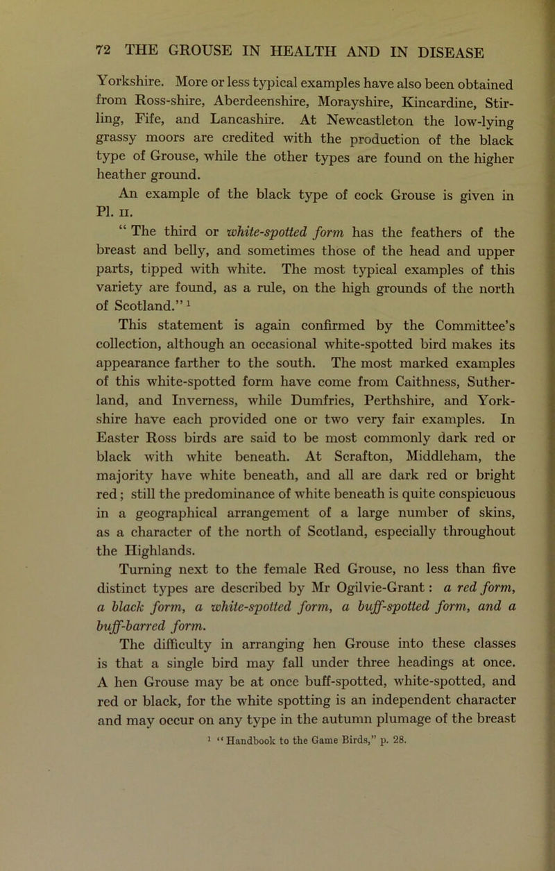 Yorkshire. More or less typical examples have also been obtained from Ross-shire, Aberdeenshire, Morayshire, Kincardine, Stir- ling, Fife, and Lancashire. At Newcastleton the low-lying grassy moors are credited with the production of the black type of Grouse, while the other types are found on the higher heather ground. An example of the black type of cock Grouse is given in PI. ii. “ The third or white-spotted form has the feathers of the breast and belly, and sometimes those of the head and upper parts, tipped with white. The most typical examples of this variety are found, as a rule, on the high grounds of the north of Scotland.” 1 This statement is again confirmed by the Committee’s collection, although an occasional white-spotted bird makes its appearance farther to the south. The most marked examples of this white-spotted form have come from Caithness, Suther- land, and Inverness, while Dumfries, Perthshire, and York- shire have each provided one or two very fair examples. In Easter Ross birds are said to be most commonly dark red or black with white beneath. At Scrafton, Middleham, the majority have white beneath, and all are dark red or bright red; still the predominance of white beneath is quite conspicuous in a geographical arrangement of a large number of skins, as a character of the north of Scotland, especially throughout the Highlands. Turning next to the female Red Grouse, no less than five distinct types are described by Mr Ogilvie-Grant: a red form, a black form, a white-spotted form, a buff-spotted form, and a buff-barred form. The difficulty in arranging hen Grouse into these classes is that a single bird may fall under three headings at once. A hen Grouse may be at once buff-spotted, white-spotted, and red or black, for the white spotting is an independent character and may occur on any type in the autumn plumage of the breast