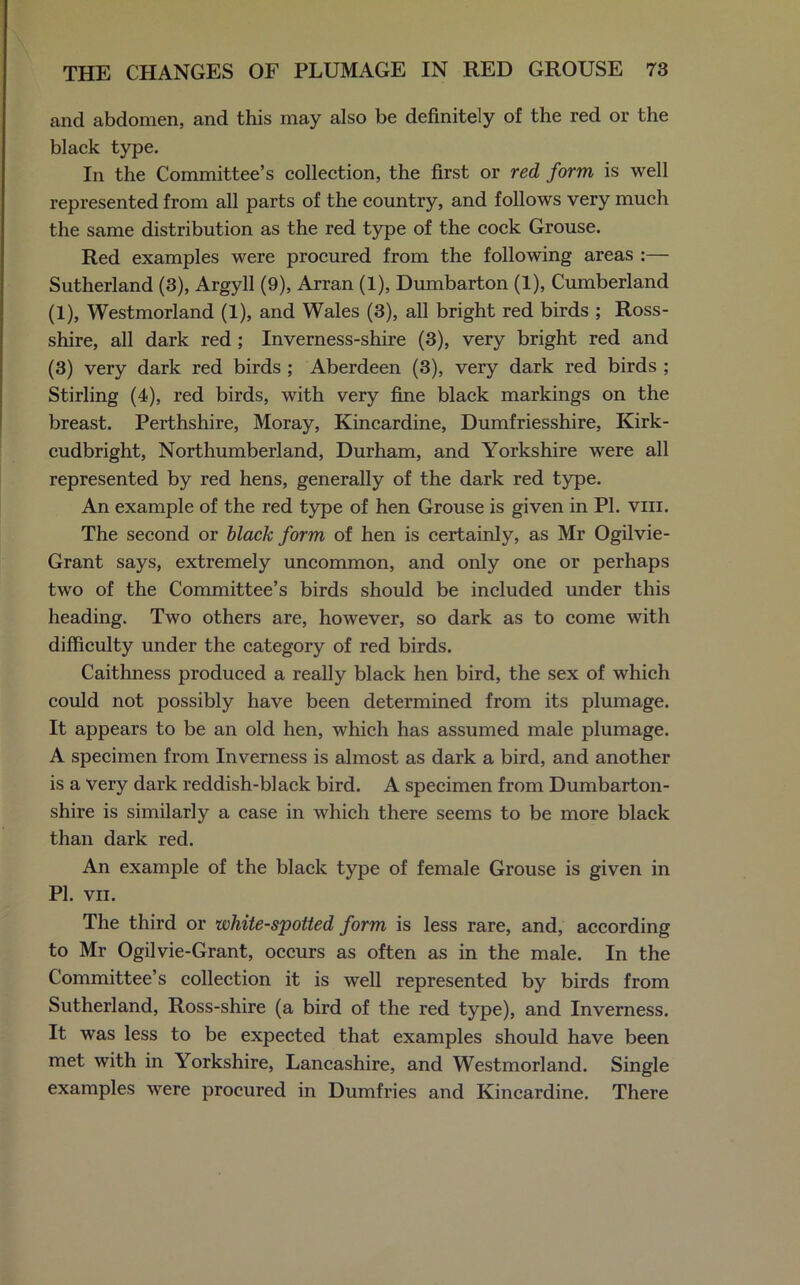 and abdomen, and this may also be definitely of the red or the black type. In the Committee’s collection, the first or red form is well represented from all parts of the country, and follows very much the same distribution as the red type of the cock Grouse. Red examples were procured from the following areas :— Sutherland (3), Argyll (9), Arran (1), Dumbarton (1), Cumberland (1), Westmorland (1), and Wales (3), all bright red birds ; Ross- shire, all dark red; Inverness-shire (3), very bright red and (3) very dark red birds ; Aberdeen (3), very dark red birds ; Stirling (4), red birds, with very fine black markings on the breast. Perthshire, Moray, Kincardine, Dumfriesshire, Kirk- cudbright, Northumberland, Durham, and Yorkshire were all represented by red hens, generally of the dark red type. An example of the red type of hen Grouse is given in PI. vm. The second or black form of hen is certainly, as Mr Ogilvie- Grant says, extremely uncommon, and only one or perhaps two of the Committee’s birds should be included under this heading. Two others are, however, so dark as to come with difficulty under the category of red birds. Caithness produced a really black hen bird, the sex of which could not possibly have been determined from its plumage. It appears to be an old hen, which has assumed male plumage. A specimen from Inverness is almost as dark a bird, and another is a very dark reddish-black bird. A specimen from Dumbarton- shire is similarly a case in which there seems to be more black than dark red. An example of the black type of female Grouse is given in PI. VII. The third or white-spotted form is less rare, and, according to Mr Ogilvie-Grant, occurs as often as in the male. In the Committee’s collection it is well represented by birds from Sutherland, Ross-shire (a bird of the red type), and Inverness. It was less to be expected that examples should have been met with in Yorkshire, Lancashire, and Westmorland. Single examples were procured in Dumfries and Kincardine. There