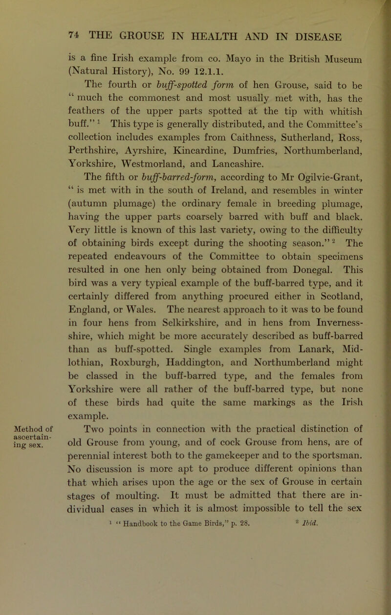 Method of ascertain- ing sex. is a fine Irish example from co. Mayo in the British Museum (Natural History), No. 99 12.1.1. The fourth or buff-spotted form of hen Grouse, said to be “ much the commonest and most usually met with, has the feathers of the upper parts spotted at the tip with whitish buff.” 1 This type is generally distributed, and the Committee’s collection includes examples from Caithness, Sutherland, Ross, Perthshire, Ayrshire, Kincardine, Dumfries, Northumberland, Yorkshire, Westmorland, and Lancashire. The fifth or buff-barred-form, according to Mr Ogilvie-Grant, “ is met with in the south of Ireland, and resembles in winter (autumn plumage) the ordinary female in breeding plumage, having the upper parts coarsely barred with buff and black. Very little is known of this last variety, owing to the difficulty of obtaining birds except during the shooting season.” 2 The repeated endeavours of the Committee to obtain specimens resulted in one hen only being obtained from Donegal. This bird was a very typical example of the buff-barred type, and it certainly differed from anything procured either in Scotland, England, or Wales. The nearest approach to it was to be found in four hens from Selkirkshire, and in hens from Inverness- shire, which might be more accurately described as buff-barred than as buff-spotted. Single examples from Lanark, Mid- lothian, Roxburgh, Haddington, and Northumberland might be classed in the buff-barred type, and the females from Yorkshire were all rather of the buff-barred type, but none of these birds had quite the same markings as the Irish example. Two points in connection with the practical distinction of old Grouse from young, and of cock Grouse from hens, are of perennial interest both to the gamekeeper and to the sportsman. No discussion is more apt to produce different opinions than that which arises upon the age or the sex of Grouse in certain stages of moulting. It must be admitted that there are in- dividual cases in which it is almost impossible to tell the sex