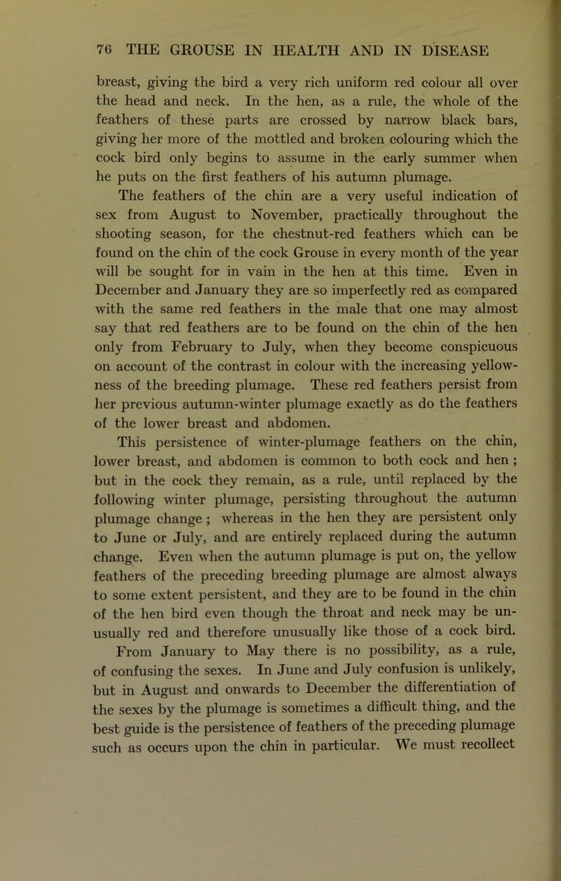 breast, giving the bird a very rich uniform red colour all over the head and neck. In the hen, as a rule, the whole of the feathers of these parts are crossed by narrow black bars, giving her more of the mottled and broken colouring which the cock bird only begins to assume in the early summer when he puts on the first feathers of his autumn plumage. The feathers of the chin are a very useful indication of sex from August to November, practically throughout the shooting season, for the chestnut-red feathers which can be found on the chin of the cock Grouse in every month of the year will be sought for in vain in the hen at this time. Even in December and January they are so imperfectly red as compared with the same red feathers in the male that one may almost say that red feathers are to be found on the chin of the hen only from February to July, when they become conspicuous on account of the contrast in colour with the increasing yellow- ness of the breeding plumage. These red feathers persist from her previous autumn-winter plumage exactly as do the feathers of the lower breast and abdomen. This persistence of winter-plumage feathers on the chin, lower breast, and abdomen is common to both cock and hen ; but in the cock they remain, as a rule, until replaced by the following winter plumage, persisting throughout the autumn plumage change ; whereas in the hen they are persistent only to June or July, and are entirely replaced during the autumn change. Even when the autumn plumage is put on, the yellow feathers of the preceding breeding plumage are almost always to some extent persistent, and they are to be found in the chin of the hen bird even though the throat and neck may be un- usually red and therefore unusually like those of a cock bird. From January to May there is no possibility, as a rule, of confusing the sexes. In June and July confusion is unlikely, but in August and onwards to December the differentiation of the sexes by the plumage is sometimes a difficult thing, and the best guide is the persistence of feathers of the preceding plumage such as occurs upon the chin in particular. We must recollect