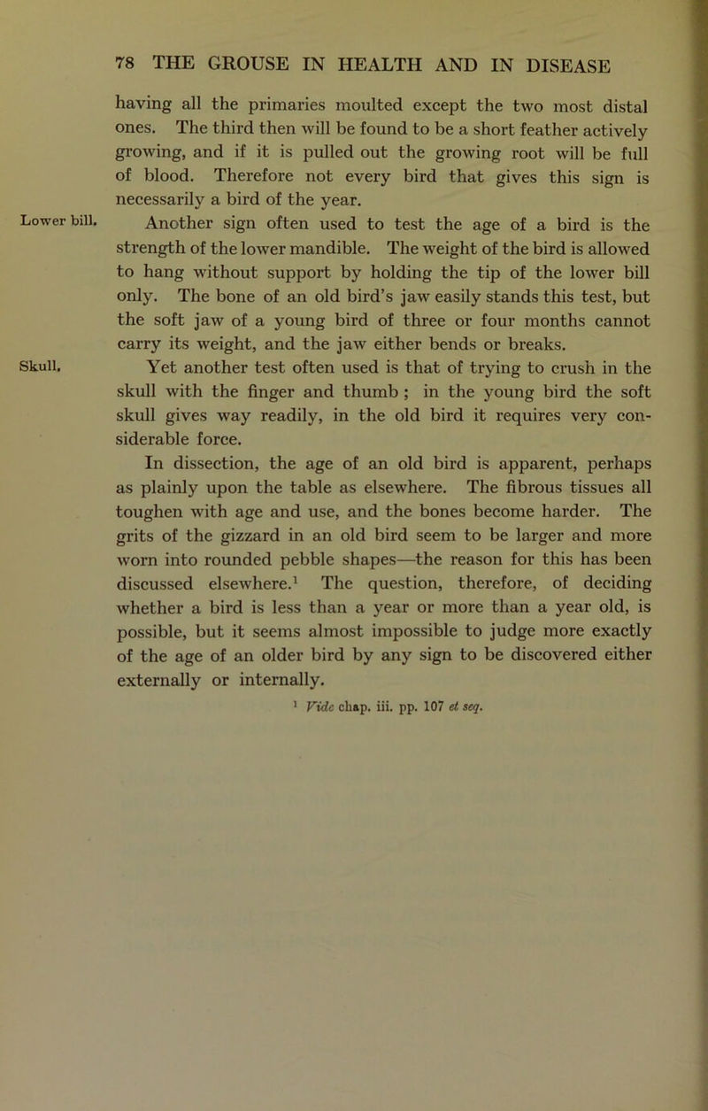 Lower bill. Skull. having all the primaries moulted except the two most distal ones. The third then will be found to be a short feather actively growing, and if it is pulled out the growing root will be full of blood. Therefore not every bird that gives this sign is necessarily a bird of the year. Another sign often used to test the age of a bird is the strength of the lower mandible. The weight of the bird is allowed to hang without support by holding the tip of the lower bill only. The bone of an old bird’s jaw easily stands this test, but the soft jaw of a young bird of three or four months cannot carry its weight, and the jaw either bends or breaks. Yet another test often used is that of trying to crush in the skull with the finger and thumb ; in the young bird the soft skull gives way readily, in the old bird it requires very con- siderable force. In dissection, the age of an old bird is apparent, perhaps as plainly upon the table as elsewhere. The fibrous tissues all toughen with age and use, and the bones become harder. The grits of the gizzard in an old bird seem to be larger and more worn into rounded pebble shapes—the reason for this has been discussed elsewhere.1 The question, therefore, of deciding whether a bird is less than a year or more than a year old, is possible, but it seems almost impossible to judge more exactly of the age of an older bird by any sign to be discovered either externally or internally. 1 Vide chap. iii. pp. 107 et seq.