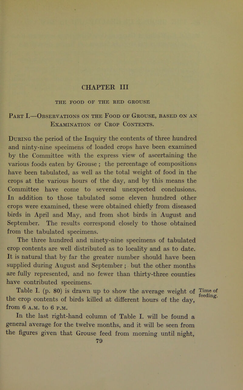 CHAPTER III THE FOOD OF THE RED GROUSE Part I.—Observations on the Food of Grouse, based on an Examination of Crop Contents. During the period of the Inquiry the contents of three hundred and ninty-nine specimens of loaded crops have been examined by the Committee with the express view of ascertaining the various foods eaten by Grouse ; the percentage of compositions have been tabulated, as well as the total weight of food in the crops at the various hours of the day, and by this means the Committee have come to several unexpected conclusions. In addition to those tabulated some eleven hundred other crops were examined, these were obtained chiefly from diseased birds in April and May, and from shot birds in August and September. The results correspond closely to those obtained from the tabulated specimens. The three hundred and ninety-nine specimens of tabulated crop contents are well distributed as to locality and as to date. It is natural that by far the greater number should have been supplied during August and September ; but the other months are fully represented, and no fewer than thirty-three counties have contributed specimens. Table I. (p. 80) is drawn up to show the average weight of the crop contents of birds killed at different hours of the day, from 6 a.m. to 6 p.m. In the last right-hand column of Table I. will be found a general average for the twelve months, and it will be seen from the figures given that Grouse feed from morning until night, 79 Time of feeding.