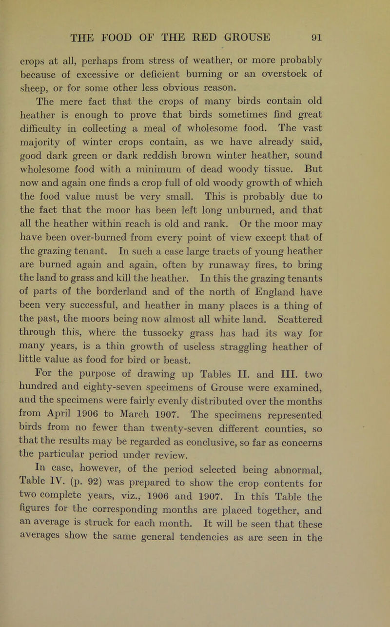 crops at all, perhaps from stress of weather, or more probably because of excessive or deficient burning or an overstock of sheep, or for some other less obvious reason. The mere fact that the crops of many birds contain old heather is enough to prove that birds sometimes find great difficulty in collecting a meal of wholesome food. The vast majority of winter crops contain, as we have already said, good dark green or dark reddish brown winter heather, sound wholesome food with a minimum of dead woody tissue. But now and again one finds a crop full of old woody growth of which the food value must be very small. This is probably due to the fact that the moor has been left long unburned, and that all the heather within reach is old and rank. Or the moor may have been over-burned from every point of view except that of the grazing tenant. In such a case large tracts of young heather are burned again and again, often by runaway fires, to bring the land to grass and kill the heather. In this the grazing tenants of parts of the borderland and of the north of England have been very successful, and heather in many places is a thing of the past, the moors being now almost all white land. Scattered through this, where the tussocky grass has had its way for many years, is a thin growth of useless straggling heather of little value as food for bird or beast. For the purpose of drawing up Tables II. and III. two hundred and eighty-seven specimens of Grouse were examined, and the specimens were fairly evenly distributed over the months from April 1906 to March 1907. The specimens represented birds from no fewer than twenty-seven different counties, so that the results may be regarded as conclusive, so far as concerns the particular period under review. In case, however, of the period selected being abnormal, lable IV. (p. 92) was prepared to show the crop contents for two complete years, viz., 1906 and 1907. In this Table the figures for the corresponding months are placed together, and an average is struck for each month. It will be seen that these averages show the same general tendencies as are seen in the