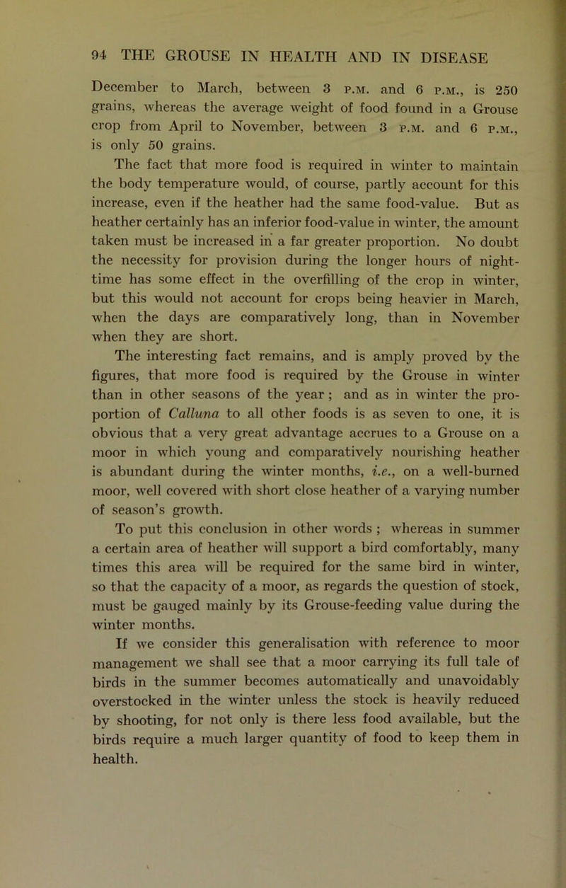 December to March, between 3 p.m. and 6 p.m., is 250 grains, whereas the average weight of food found in a Grouse crop from April to November, between 3 p.m. and 6 p.m., is only 50 grains. The fact that more food is required in winter to maintain the body temperature would, of course, partly account for this increase, even if the heather had the same food-value. But as heather certainly has an inferior food-value in winter, the amount taken must be increased in a far greater proportion. No doubt the necessity for provision during the longer hours of night- time has some effect in the overfilling of the crop in winter, but this would not account for crops being heavier in March, when the days are comparatively long, than in November when they are short. The interesting fact remains, and is amply proved by the figures, that more food is required by the Grouse in winter than in other seasons of the year ; and as in winter the pro- portion of Calluna to all other foods is as seven to one, it is obvious that a very great advantage accrues to a Grouse on a moor in which young and comparatively nourishing heather is abundant during the winter months, i.e., on a well-burned moor, well covered with short close heather of a varying number of season’s growth. To put this conclusion in other words ; whereas in summer a certain area of heather will support a bird comfortably, many times this area will be required for the same bird in winter, so that the capacity of a moor, as regards the question of stock, must be gauged mainly by its Grouse-feeding value during the winter months. If we consider this generalisation with reference to moor management we shall see that a moor carrying its full tale of birds in the summer becomes automatically and unavoidably overstocked in the winter unless the stock is heavily reduced by shooting, for not only is there less food available, but the birds require a much larger quantity of food to keep them in health.
