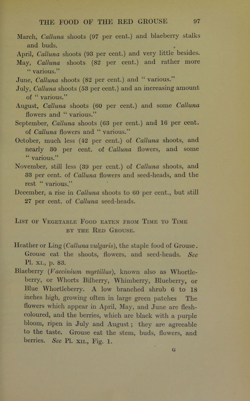March, Calluna shoots (97 per cent.) and blaeberry stalks and buds. April, Calluna shoots (93 per cent.) and very little besides. May, Calluna shoots (82 per cent.) and rather more “ various.” June, Calluna shoots (82 per cent.) and “ various.” July, Calluna shoots (53 per cent.) and an increasing amount of “ various.” August, Calluna shoots (60 per cent.) and some Calluna flowers and “ various.” September, Calluna shoots (63 per cent.) and 16 per cent, of Calluna flowers and “ various.” October, much less (42 per cent.) of Calluna shoots, and nearly 30 per cent, of Calluna flowers, and some “ various.” November, still less (39 per cent.) of Calluna shoots, and 33 per cent, of Calluna flowers and seed-heads, and the rest “ various.” December, a rise in Calluna shoots to 60 per cent., but still 27 per cent, of Calluna seed-heads. List of Vegetable Food eaten from Time to Time by the Red Grouse. Heather or Ling (Calluna vulgaris), the staple food of Grouse. Grouse eat the shoots, flowers, and seed-heads. See PI. xi., p. 83. Blaeberry (Vaccinium myrtillus), known also as Whortle- berry, or Wliorts Bilberry, Whimberry, Blueberry, or Blue Whortleberry. A low branched shrub 6 to 18 inches high, growing often in large green patches The flowers which appear in April, May, and June are flesh- coloured, and the berries, which are black with a purple bloom, ripen in July and August; they are agreeable to the taste. Grouse eat the stem, buds, flowers, and berries. See PI. xii., Fig. 1. G