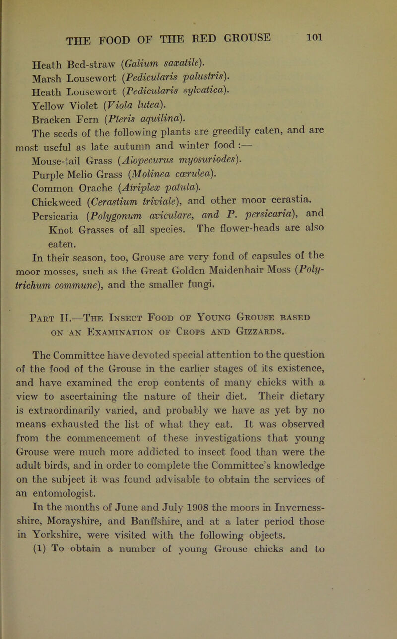 Heath Bed-straw (Galium saxatile). Marsh Lousewort (Pedicularis palustris). Heath Lousewort (Pedicularis sylvatica). Yellow Violet (Viola luted). Bracken Fern (Pieris aquilina). The seeds of the following plants are greedily eaten, and are most useful as late autumn and winter food : Mouse-tail Grass (Alopecurus myosuriodes). Purple Melio Grass (Molinea coerulea). Common Orache (Atriplex patula). Chickweed (Cerastium triviale), and other moor cerastia. Persicaria (Polygonum aviculare, and P. persicaria), and Knot Grasses of all species. The flower-heads are also eaten. In their season, too, Grouse are very fond of capsules of the moor mosses, such as the Great Golden Maidenhair Moss (Poly- trichum commune), and the smaller fungi. Part II.—The Insect Food of Young Grouse based on an Examination of Crops and Gizzards. The Committee have devoted special attention to the question of the food of the Grouse in the earlier stages of its existence, and have examined the crop contents of many chicks with a view to ascertaining the nature of their diet. Their dietary is extraordinarily varied, and probably we have as yet by no means exhausted the list of what they eat. It was observed from the commencement of these investigations that young Grouse were much more addicted to insect food than were the adult birds, and in order to complete the Committee’s knowledge on the subject it was found advisable to obtain the services of an entomologist. In the months of June and July 1908 the moors in Inverness- shire, Morayshire, and Banffshire, and at a later period those in Yorkshire, were visited with the following objects. (1) To obtain a number of young Grouse chicks and to