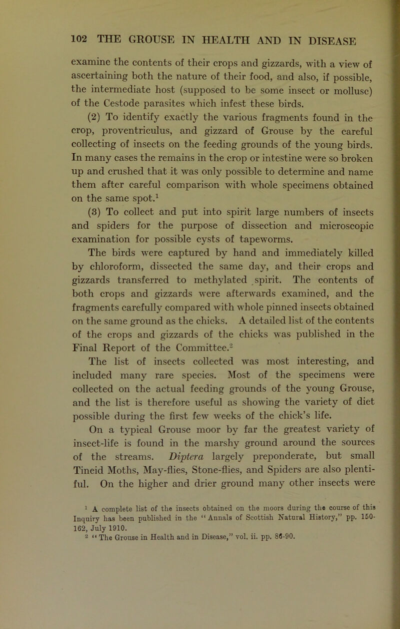 examine the contents of their crops and gizzards, with a view of ascertaining both the nature of their food, and also, if possible, the intermediate host (supposed to be some insect or mollusc) of the Cestode parasites which infest these birds. (2) To identify exactly the various fragments found in the crop, proventriculus, and gizzard of Grouse by the careful collecting of insects on the feeding grounds of the young birds. In many cases the remains in the crop or intestine were so broken up and crushed that it was only possible to determine and name them after careful comparison with whole specimens obtained on the same spot.1 (3) To collect and put into spirit large numbers of insects and spiders for the purpose of dissection and microscopic examination for possible cysts of tapeworms. The birds were captured by hand and immediately killed by chloroform, dissected the same day, and their crops and gizzards transferred to methylated spirit. The contents of both crops and gizzards were afterwards examined, and the fragments carefully compared with whole pinned insects obtained on the same ground as the chicks. A detailed list of the contents of the crops and gizzards of the chicks was published in the Final Report of the Committee.2 The list of insects collected was most interesting, and included many rare species. Most of the specimens were collected on the actual feeding grounds of the young Grouse, and the list is therefore useful as showing the variety of diet possible during the first few wreeks of the chick’s life. On a typical Grouse moor by far the greatest variety of insect-life is found in the marshy ground around the sources of the streams. Diptera largely preponderate, but small Tineid Moths, May-flies, Stone-flies, and Spiders are also plenti- ful. On the higher and drier ground many other insects were 1 A complete list of the insects obtained on the moors during the course of this Inquiry has been published in the “Annals of Scottish Natural History,” pp. ISO- 162, July 1910.