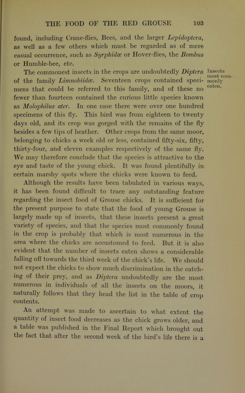 found, including Crane-flies, Bees, and the larger Lepidojitera, as well as a few others which must be regarded as of mere casual occurrence, such as Syrphidce or Hover-flies, the Bombus or Humble-bee, etc. The commonest insects in the crops are undoubtedly Diptera of the family Limnobiidce. Seventeen crops contained speci- mens that could be referred to this family, and of these no fewer than fourteen contained the curious little species known as Molophilus ater. In one case there were over one hundred specimens of this fly. This bird was from eighteen to twenty days old, and its crop was gorged with the remains of the fly besides a few tips of heather. Other crops from the same moor, belonging to chicks a week old or less, contained fifty-six, fifty, thirty-four, and eleven examples respectively of the same fly. We may therefore conclude that the species is attractive to the eye and taste of the young chick. It was found plentifully in certain marshy spots where the chicks were known to feed. Although the results have been tabulated in various ways, it has been found difficult to trace any outstanding feature regarding the insect food of Grouse chicks. It is sufficient for the present purpose to state that the food of young Grouse is largely made up of insects, that these insects present a great variety of species, and that the species most commonly found in the crop is probably that which is most numerous in the area where the chicks are accustomed to feed. But it is also evident that the number of insects eaten shows a considerable falling off towards the third week of the chick’s life. We should not expect the chicks to show much discrimination in the catch- ing of their prey, and as Diptera undoubtedly are the most numerous in individuals of all the insects on the moors, it naturally follows that they head the list in the table of crop contents. An attempt was made to ascertain to what extent the quantity of insect food decreases as the chick grows older, and a table was published in the Final Report which brought out the fact that after the second week of the bird’s life there is a Insects most com- monly eaten.