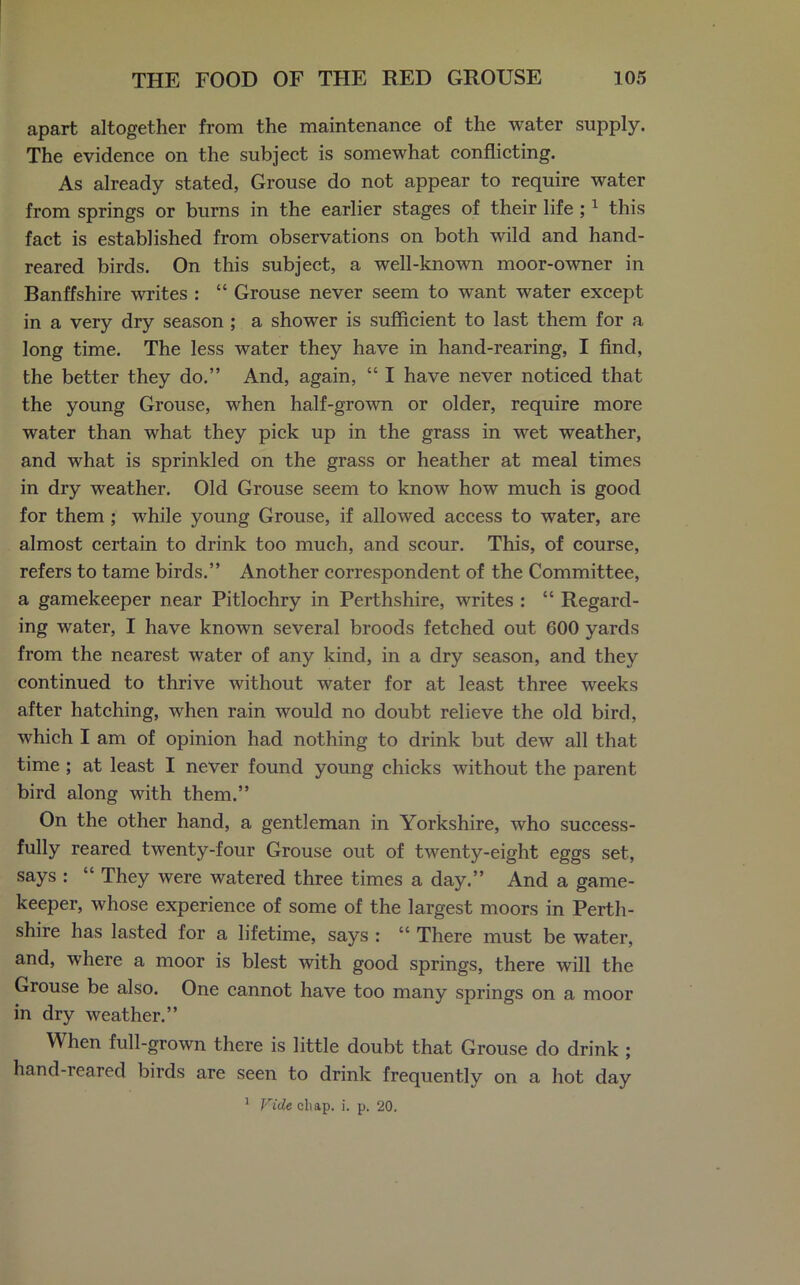 apart altogether from the maintenance of the water supply. The evidence on the subject is somewhat conflicting. As already stated, Grouse do not appear to require water from springs or burns in the earlier stages of their life ;1 this fact is established from observations on both wild and hand- reared birds. On this subject, a well-known moor-owner in Banffshire writes : “ Grouse never seem to want water except in a very dry season ; a shower is sufficient to last them for a long time. The less water they have in hand-rearing, I find, the better they do.” And, again, “ I have never noticed that the young Grouse, when half-grown or older, require more water than what they pick up in the grass in wet weather, and what is sprinkled on the grass or heather at meal times in dry weather. Old Grouse seem to know how much is good for them; while young Grouse, if allowed access to water, are almost certain to drink too much, and scour. This, of course, refers to tame birds.” Another correspondent of the Committee, a gamekeeper near Pitlochry in Perthshire, writes : “ Regard- ing water, I have known several broods fetched out 600 yards from the nearest water of any kind, in a dry season, and they continued to thrive without water for at least three weeks after hatching, when rain would no doubt relieve the old bird, which I am of opinion had nothing to drink but dew all that time ; at least I never found young chicks without the parent bird along with them.” On the other hand, a gentleman in Yorkshire, who success- fully reared twenty-four Grouse out of twenty-eight eggs set, says : “ They were watered three times a day.” And a game- keeper, whose experience of some of the largest moors in Perth- shire has lasted for a lifetime, says : “ There must be water, and, where a moor is blest with good springs, there will the Grouse be also. One cannot have too many springs on a moor in dry weather.” When full-grown there is little doubt that Grouse do drink ; hand-reared birds are seen to drink frequently on a hot day 1 Wide cli ap. i. p. 20.