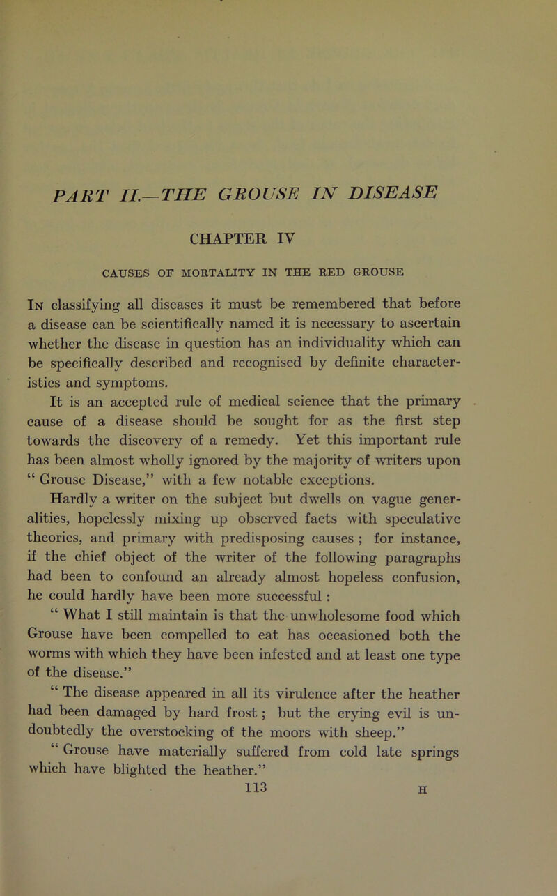 PART II.—THE GROUSE IN DISEASE CHAPTER IV CAUSES OF MORTALITY IN THE RED GROUSE In classifying all diseases it must be remembered that before a disease can be scientifically named it is necessary to ascertain whether the disease in question has an individuality which can be specifically described and recognised by definite character- istics and symptoms. It is an accepted rule of medical science that the primary cause of a disease should be sought for as the first step towards the discovery of a remedy. Yet this important rule has been almost wholly ignored by the majority of writers upon “ Grouse Disease,” with a few notable exceptions. Hardly a writer on the subject but dwells on vague gener- alities, hopelessly mixing up observed facts with speculative theories, and primary with predisposing causes ; for instance, if the chief object of the writer of the following paragraphs had been to confound an already almost hopeless confusion, he could hardly have been more successful : “ What I still maintain is that the unwholesome food which Grouse have been compelled to eat has occasioned both the worms with which they have been infested and at least one type of the disease.” “ The disease appeared in all its virulence after the heather had been damaged by hard frost; but the crying evil is un- doubtedly the overstocking of the moors with sheep.” “ Grouse have materially suffered from cold late springs which have blighted the heather.” H