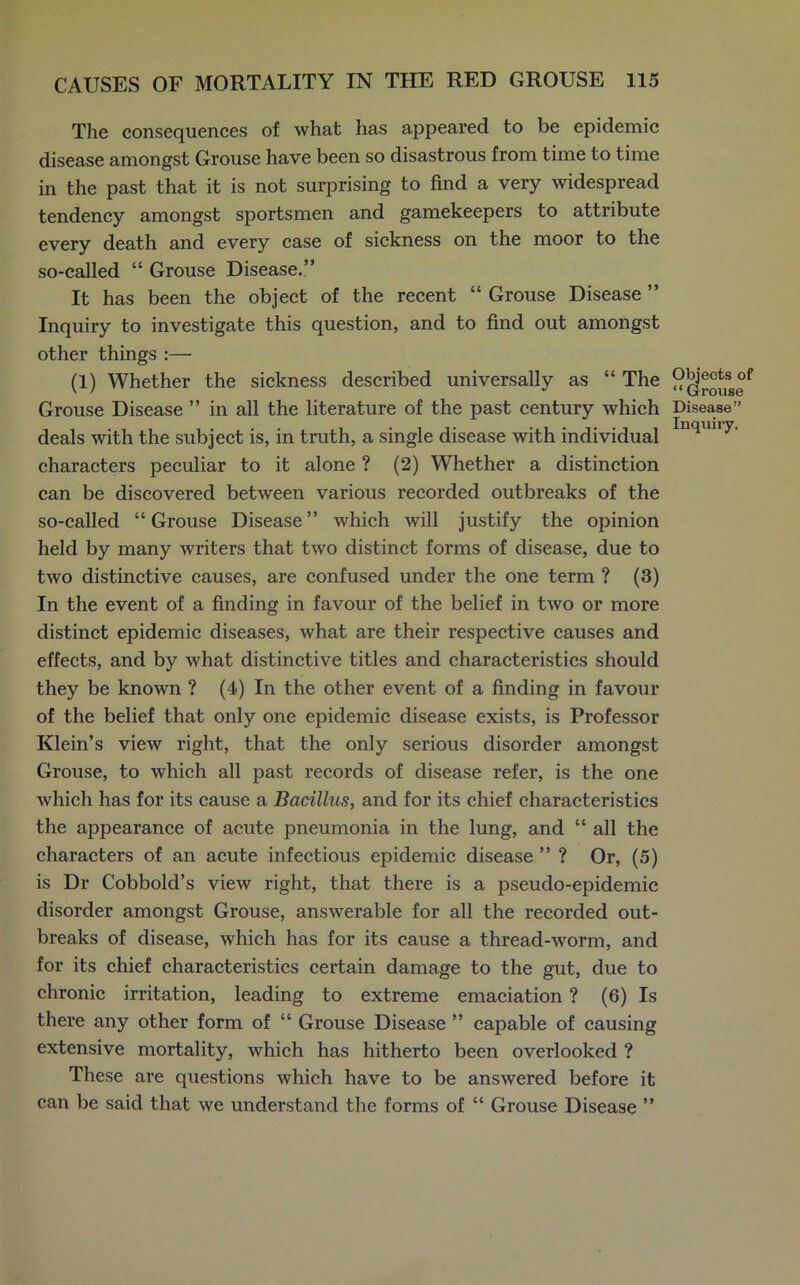 The consequences of what has appeared to be epidemic disease amongst Grouse have been so disastrous from time to time in the past that it is not surprising to find a very widespread tendency amongst sportsmen and gamekeepers to attribute every death and every case of sickness on the moor to the so-called “ Grouse Disease.” It has been the object of the recent “ Grouse Disease ” Inquiry to investigate this question, and to find out amongst other things :— (1) Whether the sickness described universally as “ The Grouse Disease ” in all the literature of the past century which deals with the subject is, in truth, a single disease with individual characters peculiar to it alone ? (2) Whether a distinction can be discovered between various recorded outbreaks of the so-called “Grouse Disease” which will justify the opinion held by many writers that two distinct forms of disease, due to two distinctive causes, are confused under the one term ? (3) In the event of a finding in favour of the belief in two or more distinct epidemic diseases, what are their respective causes and effects, and by what distinctive titles and characteristics should they be known ? (4) In the other event of a finding in favour of the belief that only one epidemic disease exists, is Professor Klein’s view right, that the only serious disorder amongst Grouse, to which all past records of disease refer, is the one which has for its cause a Bacillus, and for its chief characteristics the appearance of acute pneumonia in the lung, and “ all the characters of an acute infectious epidemic disease ” ? Or, (5) is Dr Cobbold’s view right, that there is a pseudo-epidemic disorder amongst Grouse, answerable for all the recorded out- breaks of disease, which has for its cause a thread-worm, and for its chief characteristics certain damage to the gut, due to chronic irritation, leading to extreme emaciation ? (6) Is there any other form of “ Grouse Disease ” capable of causing extensive mortality, which has hitherto been overlooked ? These are questions which have to be answered before it can be said that we understand the forms of “ Grouse Disease ” Objects of “ Grouse Disease” Inquiry.