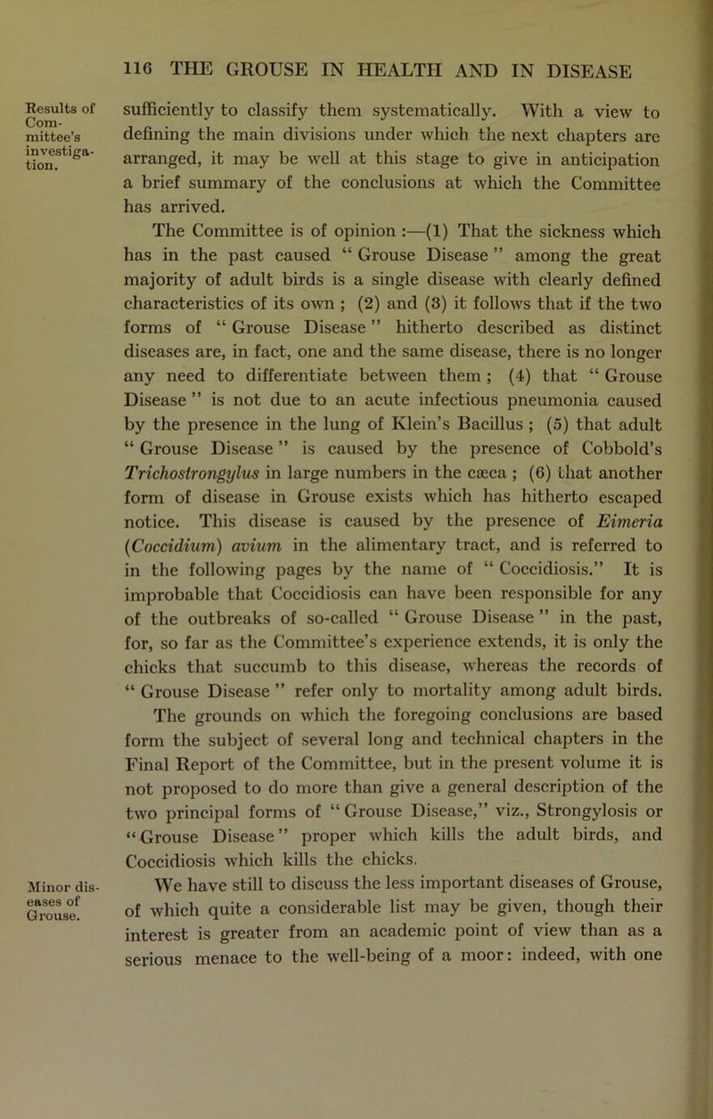Results of Com- mittee’s investiga- tion. Minor dis- eases of Grouse. sufficiently to classify them systematically. With a view to defining the main divisions under which the next chapters are arranged, it may be well at this stage to give in anticipation a brief summary of the conclusions at which the Committee has arrived. The Committee is of opinion :—(1) That the sickness which has in the past caused “ Grouse Disease ” among the great majority of adult birds is a single disease with clearly defined characteristics of its own ; (2) and (3) it follows that if the two forms of “ Grouse Disease ” hitherto described as distinct diseases are, in fact, one and the same disease, there is no longer any need to differentiate between them ; (4) that “ Grouse Disease ” is not due to an acute infectious pneumonia caused by the presence in the lung of Klein’s Bacillus ; (5) that adult “ Grouse Disease ” is caused by the presence of Cobbold’s Trichoslrongylus in large numbers in the caeca ; (6) that another form of disease in Grouse exists which has hitherto escaped notice. This disease is caused by the presence of Eimeria (Coccidium) avium in the alimentary tract, and is referred to in the following pages by the name of “ Coccidiosis.” It is improbable that Coccidiosis can have been responsible for any of the outbreaks of so-called “ Grouse Disease ” in the past, for, so far as the Committee’s experience extends, it is only the chicks that succumb to this disease, whereas the records of “ Grouse Disease ” refer only to mortality among adult birds. The grounds on which the foregoing conclusions are based form the subject of several long and technical chapters in the Final Report of the Committee, but in the present volume it is not proposed to do more than give a general description of the two principal forms of “ Grouse Disease,” viz., Strongylosis or “Grouse Disease” proper which kills the adult birds, and Coccidiosis which kills the chicks. We have still to discuss the less important diseases of Grouse, of which quite a considerable list may be given, though their interest is greater from an academic point of view than as a serious menace to the well-being of a moor: indeed, with one