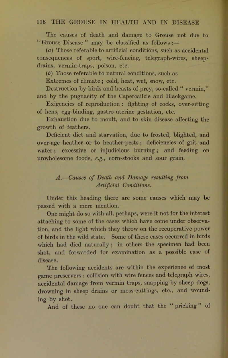 The causes of death and damage to Grouse not due to “ Grouse Disease ” may be classified as follows :— (a) Those referable to artificial conditions, such as accidental consequences of sport, wire-fencing, telegraph-wires, sheep- drains, vermin-traps, poison, etc. (b) Those referable to natural conditions, such as Extremes of climate; cold, heat, wet, snow, etc. Destruction by birds and beasts of prey, so-called “ vermin,” and by the pugnacity of the Capercailzie and Blackgame. Exigencies of reproduction : fighting of cocks, over-sitting of hens, egg-binding, gastro-uterine gestation, etc. Exhaustion due to moult, and to skin disease affecting the growth of feathers. Deficient diet and starvation, due to frosted, blighted, and over-age heather or to heather-pests ; deficiencies of grit and water; excessive or injudicious burning; and feeding on unwholesome foods, e.g., corn-stooks and sour grain. A.—Causes of Death and Damage resulting from Artificial Conditions. Under this heading there are some causes which may be passed with a mere mention. One might do so with all, perhaps, were it not for the interest attaching to some of the cases which have come under observa- tion, and the light which they throw on the recuperative power of birds in the wild state. Some of these cases occurred in birds which had died naturally ; in others the specimen had been shot, and forwarded for examination as a possible case of disease. The following accidents are within the experience of most game preservers: collision with wire fences and telegraph wires, accidental damage from vermin traps, snapping by sheep dogs, drowning in sheep drains or moss-cuttings, etc., and wound- ing by shot. And of these no one can doubt that the “ pricking ” of