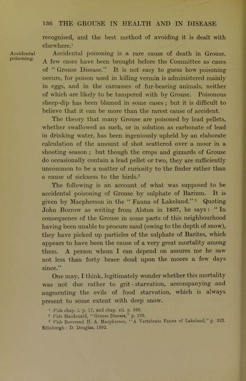 Accidental poisoning. recognised, and the best method of avoiding it is dealt with elsewhere.1 Accidental poisoning is a rare cause of death in Grouse. A few cases have been brought before the Committee as cases of “ Grouse Disease.” It is not easy to guess how poisoning occurs, for poison used in killing vermin is administered mainly in eggs, and in the carcasses of fur-bearing animals, neither of which are likely to be tampered with by Grouse. Poisonous sheep-dip has been blamed in some cases ; but it is difficult to believe that it can be more than the rarest cause of accident. The theory that many Grouse are poisoned by lead pellets, whether swallowed as such, or in solution as carbonate of lead in drinking water, has been ingeniously upheld by an elaborate calculation of the amount of shot scattered over a moor in a shooting season ; but though the crops and gizzards of Grouse do occasionally contain a lead pellet or two, they are sufficiently uncommon to be a matter of curiosity to the finder rather than a cause of sickness to the birds.2 The following is an account of what was supposed to be accidental poisoning of Grouse by sulphate of Barium. It is given by Macpherson in the “ Fauna of Lakeland.”3 Quoting John Borrow as writing from Alston in 1837, he says : “ In consequence of the Grouse in some parts of this neighbourhood having been unable to procure sand (owing to the depth of snow), they have picked up particles of the sulphate of Barites, which appears to have been the cause of a very great mortality among them. A person whom I can depend on assures me he saw not less than forty brace dead upon the moors a few days since.” One may, I think, legitimately wonder whether this mortality was not due rather to grit - starvation, accompanying and augmenting the evils of food starvation, which is always present to some extent with deep snow. 1 Vide chap. i. p. 17, and chap. xii. p. 369. 2 Vide Macdonald, “Grouse Disease,” p. 160. 3 Vide Reverend H. A. Macpherson, “A Vertebrate Fauna of Lakeland,” p. 323. Edinburgh : D. Douglas, 1892.