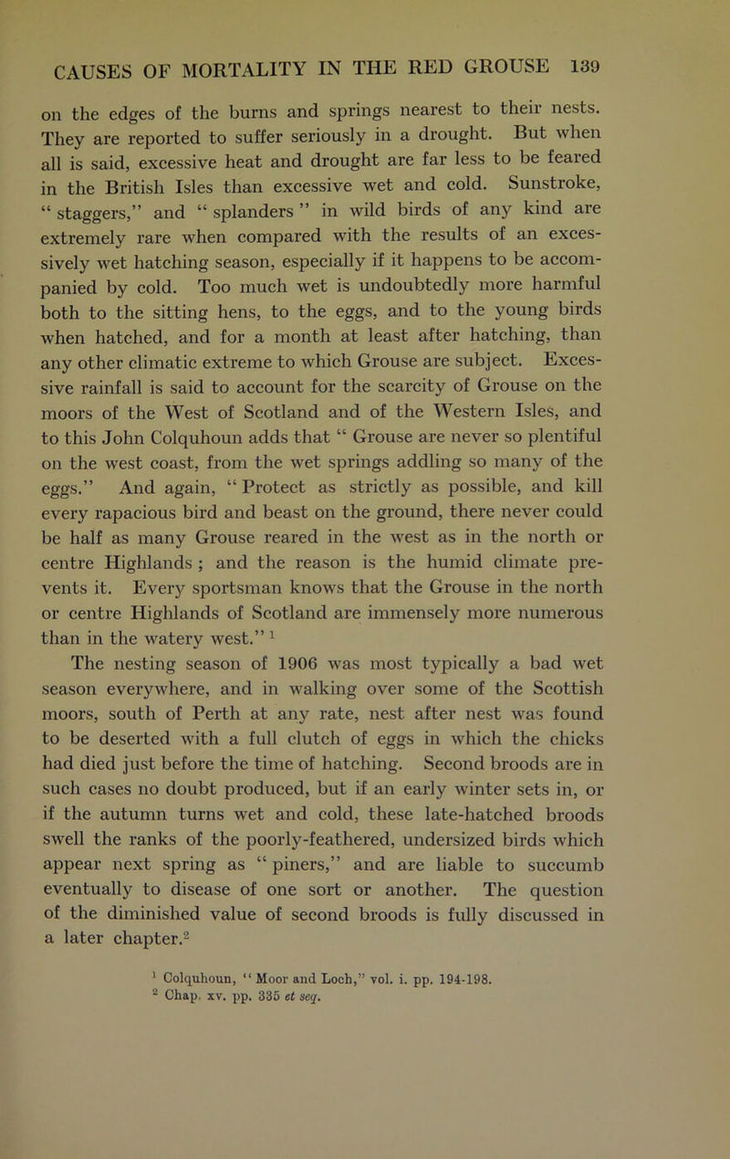 on the edges of the burns and springs nearest to their nests. They are reported to suffer seriously in a drought. But when all is said, excessive heat and drought are far less to be feared in the British Isles than excessive wet and cold. Sunstroke, “ staggers,” and “ splanders ” in wild birds of any kind are extremely rare when compared with the results of an exces- sively wet hatching season, especially if it happens to be accom- panied by cold. Too much wet is undoubtedly more harmful both to the sitting hens, to the eggs, and to the young birds when hatched, and for a month at least after hatching, than any other climatic extreme to which Grouse are subject. Exces- sive rainfall is said to account for the scarcity of Grouse on the moors of the West of Scotland and of the Western Isles, and to this John Colquhoun adds that “ Grouse are never so plentiful on the west coast, from the wet springs addling so many of the eggs.” And again, “ Protect as strictly as possible, and kill every rapacious bird and beast on the ground, there never could be half as many Grouse reared in the west as in the north or centre Highlands ; and the reason is the humid climate pre- vents it. Every sportsman knows that the Grouse in the north or centre Highlands of Scotland are immensely more numerous than in the watery west.” 1 The nesting season of 1906 was most typically a bad wet season everywhere, and in walking over some of the Scottish moors, south of Perth at any rate, nest after nest was found to be deserted with a full clutch of eggs in which the chicks had died just before the time of hatching. Second broods are in such cases no doubt produced, but if an early winter sets in, or if the autumn turns wet and cold, these late-hatched broods swell the ranks of the poorly-feathered, undersized birds which appear next spring as “ piners,” and are liable to succumb eventually to disease of one sort or another. The question of the diminished value of second broods is fully discussed in a later chapter.2 1 Colquhoun, “ Moor and Loch,” vol. i. pp. 194-198. 2 Chap, xv. pp. 335 et seq.