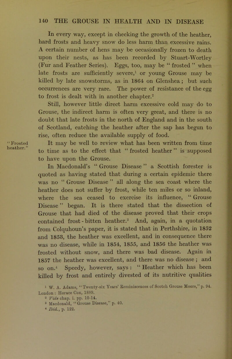“ Frosted heather.” In every way, except in checking the growth of the heather, hard frosts and heavy snow do less harm than excessive rains. A certain number of hens may be occasionally frozen to death upon their nests, as has been recorded by Stuart-Wortley (Fur and Feather Series). Eggs, too, may be “ frosted ” when late frosts are sufficiently severe,1 or young Grouse may be killed by late snowstorms, as in 1864 on Glenshea ; but such occurrences are very rare. The power of resistance of the egg to frost is dealt with in another chapter.2 Still, however little direct harm excessive cold may do to Grouse, the indirect harm is often very great, and there is no doubt that late frosts in the north of England and in the south of Scotland, catching the heather after the sap has begun to rise, often reduce the available supply of food. It may be well to review what has been written from time to time as to the effect that “ frosted heather ” is supposed to have upon the Grouse. In Macdonald’s “ Grouse Disease ” a Scottish forester is quoted as having stated that during a certain epidemic there was no “ Grouse Disease ” all along the sea coast where the heather does not suffer by frost, while ten miles or so inland, where the sea ceased to exercise its influence, “ Grouse Disease ” began. It is there stated that the dissection of Grouse that had died of the disease proved that their crops contained frost-bitten heather.3 And, again, in a quotation from Colquhoun’s paper, it is stated that in Perthshire, in 1852 and 1853, the heather was excellent, and in consequence there was no disease, while in 1854, 1855, and 1856 the heather was frosted without snow, and there was bad disease. Again in 1857 the heather was excellent, and there was no disease ; and so on.4 Speedy, however, says : “ Heather which has been killed by frost and entirely divested of its nutritive qualities 1 W. A. Adams, “Twenty-six Years’ Reminiscences of Scotch Grouse Moors,” p. 94. London : Horace Cox, 1889. 2 Vide chap. i. pp. 10-14. 3 Macdonald, “Grouse Disease,” p. 40. * Ibid., p. 122.