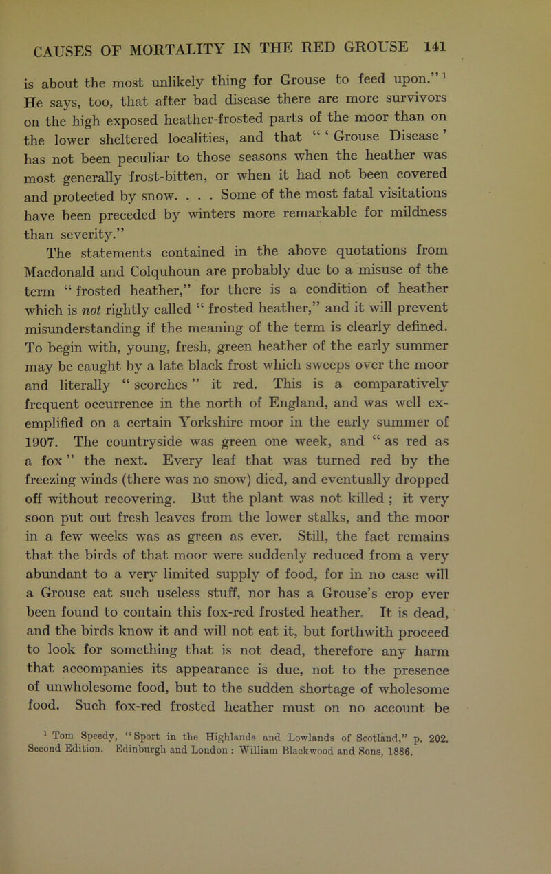 is about the most unlikely thing for Grouse to feed upon.” 1 He says, too, that after bad disease there are more survivors on the high exposed heather-frosted parts of the moor than on the lower sheltered localities, and that Grouse Disease has not been peculiar to those seasons when the heather was most generally frost-bitten, or when it had not been covered and protected by snow. . . . Some of the most fatal visitations have been preceded by winters more remarkable for mildness than severity.” The statements contained in the above quotations from Macdonald and Colquhoun are probably due to a misuse of the term “ frosted heather,” for there is a condition of heather which is not rightly called “ frosted heather,” and it will prevent misunderstanding if the meaning of the term is clearly defined. To begin with, young, fresh, green heather of the early summer may be caught by a late black frost which sweeps over the moor and literally “ scorches ” it red. This is a comparatively frequent occurrence in the north of England, and was well ex- emplified on a certain Yorkshire moor in the early summer of 1907. The countryside was green one week, and “ as red as a fox ” the next. Every leaf that was turned red by the freezing winds (there was no snow) died, and eventually dropped off without recovering. But the plant was not killed ; it very soon put out fresh leaves from the lower stalks, and the moor in a few weeks was as green as ever. Still, the fact remains that the birds of that moor were suddenly reduced from a very abundant to a very limited supply of food, for in no case will a Grouse eat such useless stuff, nor has a Grouse’s crop ever been found to contain this fox-red frosted heather. It is dead, and the birds know it and will not eat it, but forthwith proceed to look for something that is not dead, therefore any harm that accompanies its appearance is due, not to the presence of unwholesome food, but to the sudden shortage of wholesome food. Such fox-red frosted heather must on no account be 1 Tom Speedy, “Sport in the Highlands and Lowlands of Scotland,” p. 202. Second Edition. Edinburgh and London : William Blackwood and Sons, 1886.