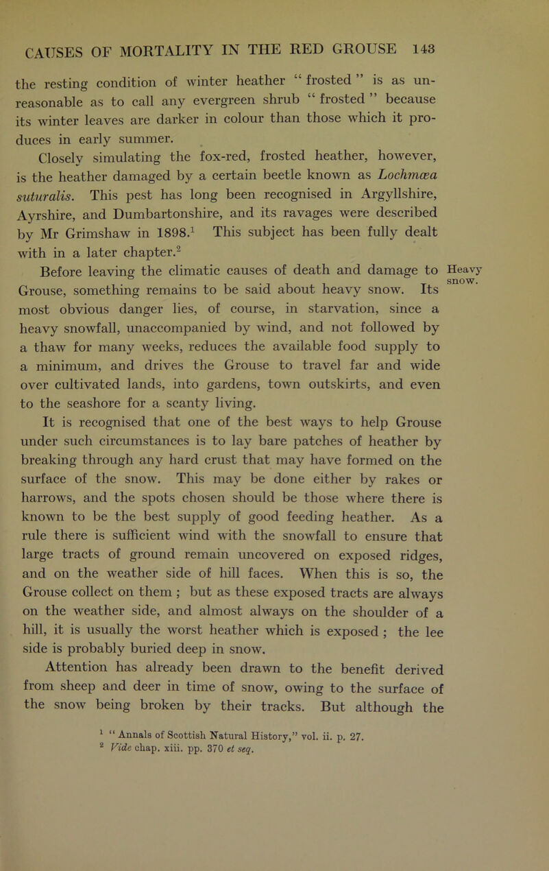 the resting condition of winter heather “ frosted is as un- reasonable as to call any evergreen shrub “ frosted ” because its winter leaves are darker in colour than those which it pro- duces in early summer. Closely simulating the fox-red, frosted heather, however, is the heather damaged by a certain beetle known as Lochmcea suturalis. This pest has long been recognised in Argyllshire, Ayrshire, and Dumbartonshire, and its ravages were described by Mr Grimshaw in 1898.1 This subject has been fully dealt with in a later chapter.2 Before leaving the climatic causes of death and damage to Grouse, something remains to be said about heavy snow. Its most obvious danger lies, of course, in starvation, since a heavy snowfall, unaccompanied by wind, and not followed by a thaw for many weeks, reduces the available food supply to a minimum, and drives the Grouse to travel far and wide over cultivated lands, into gardens, town outskirts, and even to the seashore for a scanty living. It is recognised that one of the best ways to help Grouse under such circumstances is to lay bare patches of heather by breaking through any hard crust that may have formed on the surface of the snow. This may be done either by rakes or harrows, and the spots chosen should be those where there is known to be the best supply of good feeding heather. As a rule there is sufficient wind with the snowfall to ensure that large tracts of ground remain uncovered on exposed ridges, and on the weather side of hill faces. When this is so, the Grouse collect on them ; but as these exposed tracts are always on the weather side, and almost always on the shoulder of a hill, it is usually the worst heather which is exposed ; the lee side is probably buried deep in snow. Attention has already been drawn to the benefit derived from sheep and deer in time of snow, owing to the surface of the snow being broken by their tracks. But although the 1 “ Annals of Scottish Natural History,” vol. ii. p. 27. 2 Vide chap. xiii. pp. 370 et seq. Heavy snow.