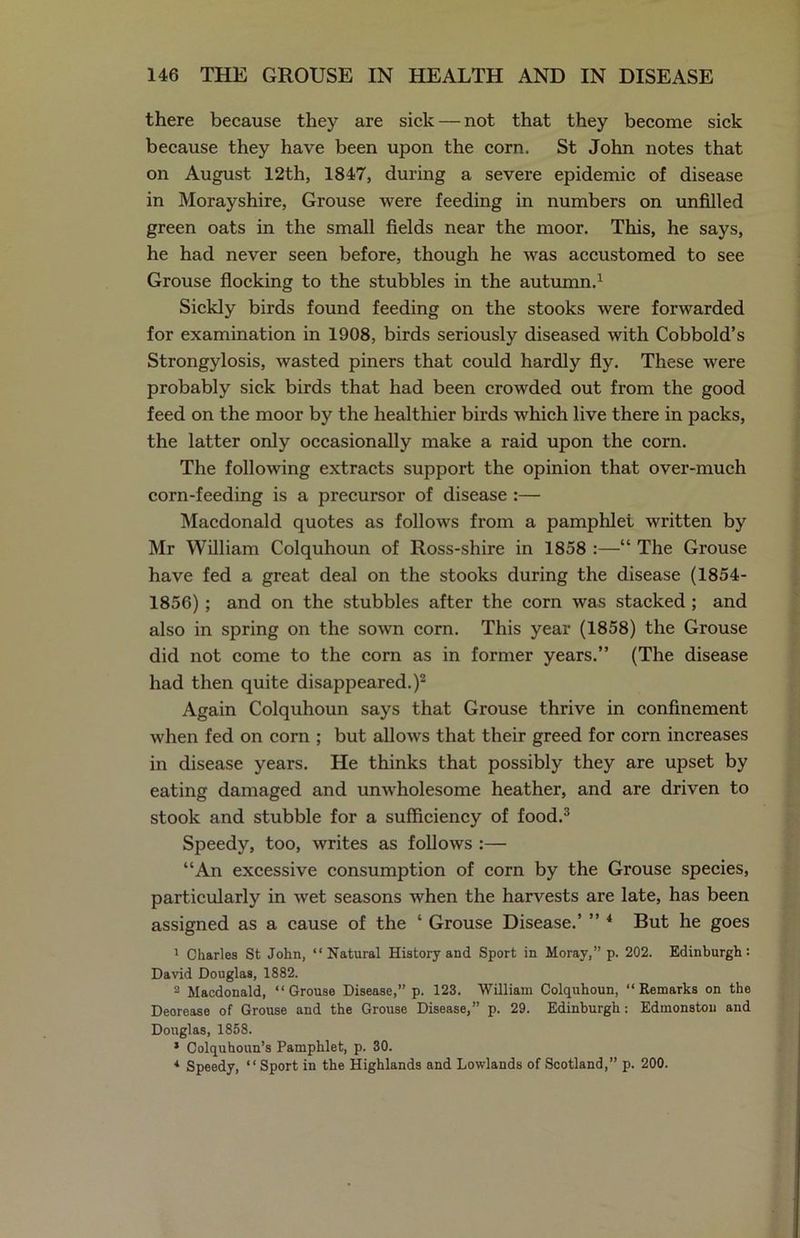there because they are sick — not that they become sick because they have been upon the corn. St John notes that on August 12th, 1847, during a severe epidemic of disease in Morayshire, Grouse were feeding in numbers on unfilled green oats in the small fields near the moor. This, he says, he had never seen before, though he was accustomed to see Grouse flocking to the stubbles in the autumn.1 Sickly birds found feeding on the stooks were forwarded for examination in 1908, birds seriously diseased with Cobbold’s Strongylosis, wasted piners that could hardly fly. These were probably sick birds that had been crowded out from the good feed on the moor by the healthier birds which live there in packs, the latter only occasionally make a raid upon the corn. The following extracts support the opinion that over-much corn-feeding is a precursor of disease :— Macdonald quotes as follows from a pamphlet written by Mr William Colquhoun of Ross-shire in 1858 :—“ The Grouse have fed a great deal on the stooks during the disease (1854- 1856); and on the stubbles after the corn was stacked ; and also in spring on the sown corn. This year (1858) the Grouse did not come to the corn as in former years.” (The disease had then quite disappeared.)2 Again Colquhoun says that Grouse thrive in confinement when fed on corn ; but allows that their greed for corn increases in disease years. He thinks that possibly they are upset by eating damaged and unwholesome heather, and are driven to stook and stubble for a sufficiency of food.3 Speedy, too, writes as follows :— “An excessive consumption of corn by the Grouse species, particularly in wet seasons when the harvests are late, has been assigned as a cause of the ‘ Grouse Disease.’ ” 4 But he goes 1 Charles St John, “Natural History and Sport in Moray,” p. 202. Edinburgh: David Douglas, 1882. 2 Macdonald, “Grouse Disease,” p. 123. William Colquhoun, “Remarks on the Deorease of Grouse and the Grouse Disease,” p. 29. Edinburgh: Edmonston and Douglas, 1858. * Colquhoun’s Pamphlet, p. 30. 1 Speedy, “Sport in the Highlands and Lowlands of Scotland,” p. 200.