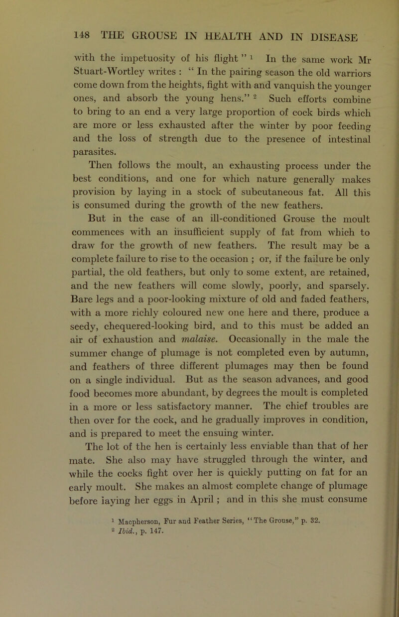 with the impetuosity of his flight ” 1 In the same work Mr Stuart-Wortley writes : “ In the pairing season the old warriors come down from the heights, fight with and vanquish the younger ones, and absorb the young hens.” 2 Such efforts combine to bring to an end a very large proportion of cock birds which are more or less exhausted after the winter by poor feeding and the loss of strength due to the presence of intestinal parasites. Then follows the moult, an exhausting process under the best conditions, and one for which nature generally makes provision by laying in a stock of subcutaneous fat. All this is consumed during the growth of the new feathers. But in the case of an ill-conditioned Grouse the moult commences with an insufficient supply of fat from which to draw for the growth of new feathers. The result may be a complete failure to rise to the occasion ; or, if the failure be only partial, the old feathers, but only to some extent, are retained, and the new feathers will come slowly, poorly, and sparsely. Bare legs and a poor-looking mixture of old and faded feathers, with a more richly coloured new one here and there, produce a seedy, chequered-looking bird, and to this must be added an air of exhaustion and malaise. Occasionally in the male the summer change of plumage is not completed even by autumn, and feathers of three different plumages may then be found on a single individual. But as the season advances, and good food becomes more abundant, by degrees the moult is completed in a more or less satisfactory manner. The chief troubles are then over for the cock, and he gradually improves in condition, and is prepared to meet the ensuing winter. The lot of the hen is certainly less enviable than that of her mate. She also may have struggled through the winter, and while the cocks fight over her is quickly putting on fat for an early moult. She makes an almost complete change of plumage before laying her eggs in April ; and in this she must consume 1 Macpherson, Fur and Feather Series, “The Grouse,” p. 32. 2 Ibid., p. 147.