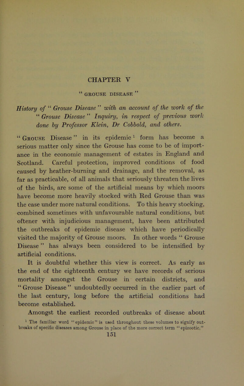 CHAPTER V “ GROUSE DISEASE ” History of “ Grouse Disease ” with an account of the work of the “ Grouse Disease ” Inquiry, in respect of previous work done by Professor Klein, Dr Cobbold, and others. “ Grouse Disease ” in its epidemic1 form has become a serious matter only since the Grouse has come to be of import- ance in the economic management of estates in England and Scotland. Careful protection, improved conditions of food caused by heather-burning and drainage, and the removal, as far as practicable, of all animals that seriously threaten the lives of the birds, are some of the artificial means by which moors have become more heavily stocked with Red Grouse than was the case under more natural conditions. To this heavy stocking, combined sometimes with unfavourable natural conditions, but oftener with injudicious management, have been attributed the outbreaks of epidemic disease which have periodically visited the majority of Grouse moors. In other words “ Grouse Disease ” has always been considered to be intensified by artificial conditions. It is doubtful whether this view is correct. As early as the end of the eighteenth century we have records of serious mortality amongst the Grouse in certain districts, and “Grouse Disease” undoubtedly occurred in the earlier part of the last century, long before the artificial conditions had become established. Amongst the earliest recorded outbreaks of disease about 1 The familiar word “epidemic” is used throughout these volumes to signify out- breaks of specific diseases among Grouse in place of the more correct term “epizootic,”