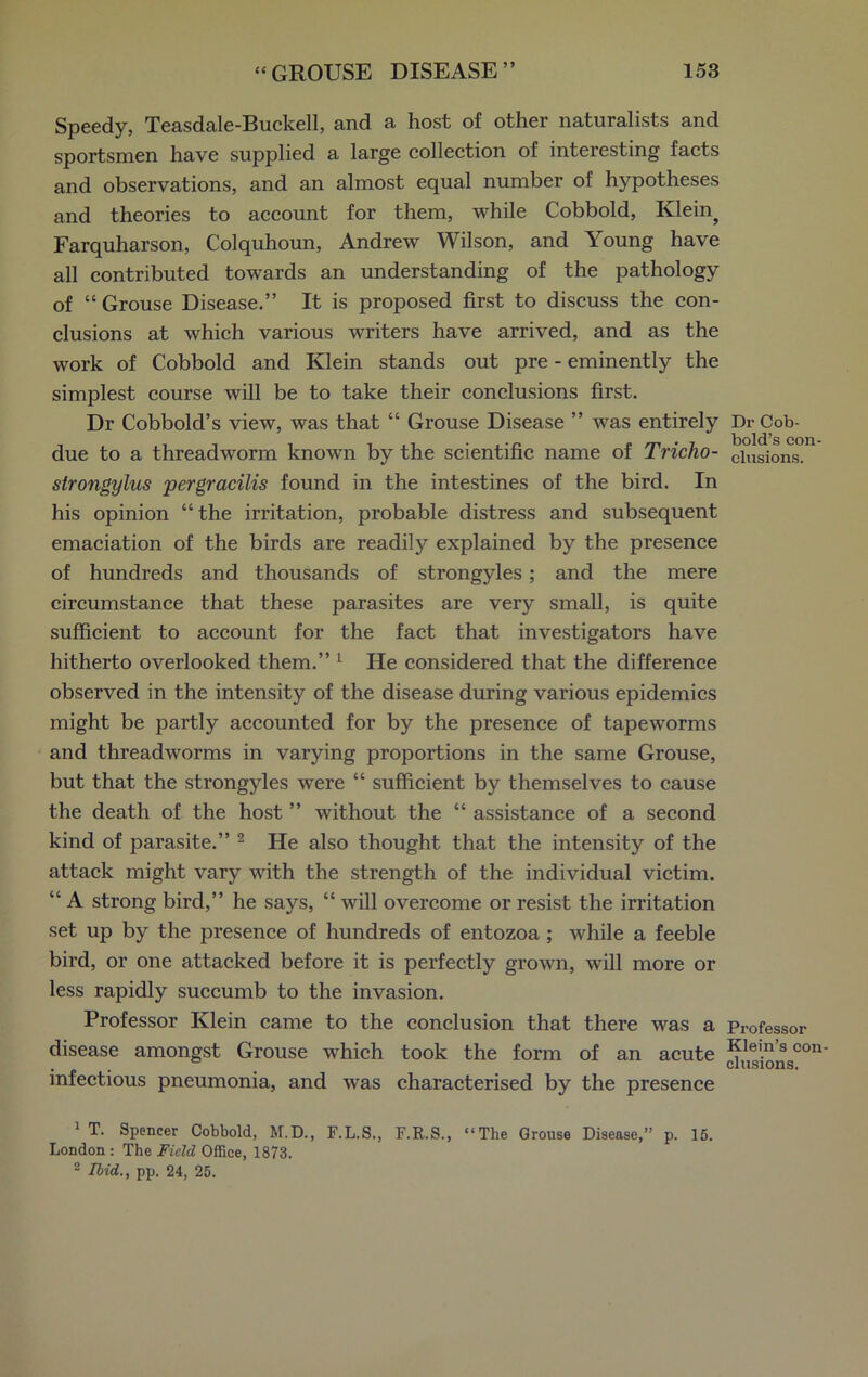 Speedy, Teasdale-Buckell, and a host of other naturalists and sportsmen have supplied a large collection of interesting facts and observations, and an almost equal number of hypotheses and theories to account for them, while Cobbold, Klein} Farquharson, Colquhoun, Andrew Wilson, and Young have all contributed towards an understanding of the pathology of “ Grouse Disease.” It is proposed first to discuss the con- clusions at which various writers have arrived, and as the work of Cobbold and Klein stands out pre - eminently the simplest course will be to take their conclusions first. Dr Cobbold’s view, was that “ Grouse Disease ” was entirely due to a threadworm known by the scientific name of Tricho- strongylus per gracilis found in the intestines of the bird. In his opinion “the irritation, probable distress and subsequent emaciation of the birds are readily explained by the presence of hundreds and thousands of strongyles; and the mere circumstance that these parasites are very small, is quite sufficient to account for the fact that investigators have hitherto overlooked them.” 1 He considered that the difference observed in the intensity of the disease during various epidemics might be partly accounted for by the presence of tapeworms and threadworms in varying proportions in the same Grouse, but that the strongyles were “ sufficient by themselves to cause the death of the host ” without the “ assistance of a second kind of parasite.” 2 He also thought that the intensity of the attack might vary with the strength of the individual victim. “ A strong bird,” he says, “ will overcome or resist the irritation set up by the presence of hundreds of entozoa ; while a feeble bird, or one attacked before it is perfectly grown, will more or less rapidly succumb to the invasion. Professor Klein came to the conclusion that there was a disease amongst Grouse which took the form of an acute infectious pneumonia, and was characterised by the presence 1 T. Spencer Cobbold, M.D., F.L.S., F.R.S., “The Grouse Disease,” p. 15. London: The Field Office, 1873. 2 Ibid., pp. 24, 25. Dr Cob- bold’s con- clusions. Professor Klein’s con- clusions.