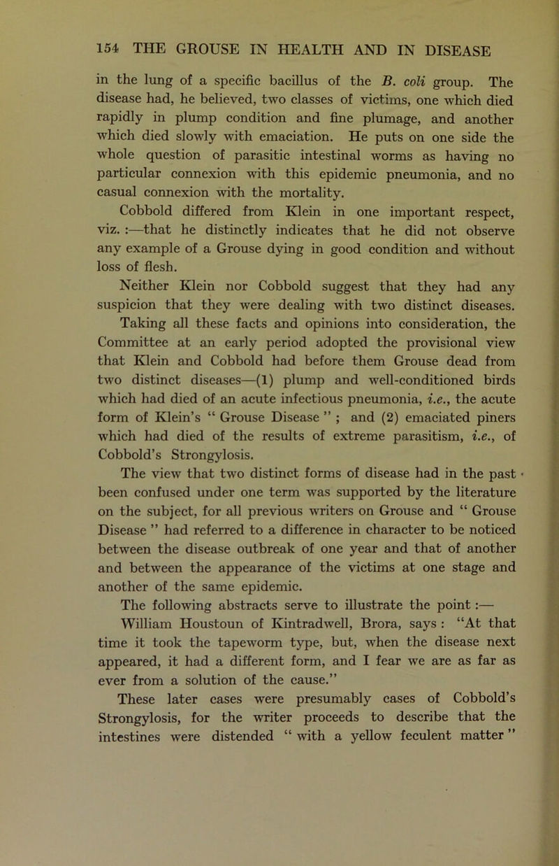 in the lung of a specific bacillus of the B. coli group. The disease had, he believed, two classes of victims, one which died rapidly in plump condition and fine plumage, and another which died slowly with emaciation. He puts on one side the whole question of parasitic intestinal worms as having no particular connexion with this epidemic pneumonia, and no casual connexion with the mortality. Cobbold differed from Klein in one important respect, viz. :—that he distinctly indicates that he did not observe any example of a Grouse dying in good condition and without loss of flesh. Neither Klein nor Cobbold suggest that they had any suspicion that they were dealing with two distinct diseases. Taking all these facts and opinions into consideration, the Committee at an early period adopted the provisional view that Klein and Cobbold had before them Grouse dead from two distinct diseases—(1) plump and well-conditioned birds which had died of an acute infectious pneumonia, i.e., the acute form of Klein’s “ Grouse Disease ” ; and (2) emaciated piners which had died of the results of extreme parasitism, i.e., of Cobbold’s Strongylosis. The view that two distinct forms of disease had in the past • been confused under one term was supported by the literature on the subject, for all previous writers on Grouse and “ Grouse Disease ” had referred to a difference in character to be noticed between the disease outbreak of one year and that of another and between the appearance of the victims at one stage and another of the same epidemic. The following abstracts serve to illustrate the point:— William Houstoun of Kintradwell, Brora, says : “At that time it took the tapeworm type, but, when the disease next appeared, it had a different form, and I fear we are as far as ever from a solution of the cause.” These later cases were presumably cases of Cobbold’s Strongylosis, for the writer proceeds to describe that the intestines were distended “ with a yellow feculent matter ”