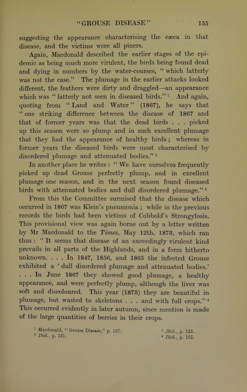 suggesting the appearance characterising the caeca in that disease, and the victims were all piners. Again, Macdonald described the earlier stages of the epi- demic as being much more virulent, the birds being found dead and dying in numbers by the water-courses, “ which latterly was not the case.” The plumage in the earlier attacks looked different, the feathers were dirty and draggled—an appearance which was “ latterly not seen in diseased birds.” 1 And again, quoting from “ Land and Water ” (1867), he says that “ one striking difference between the disease of 1867 and that of former years was that the dead birds . . . picked up this season were so plump and in such excellent plumage that they had the appearance of healthy birds ; whereas in former years the diseased birds were most characterised by disordered plumage and attenuated bodies.” 2 In another place he writes : “ We have ourselves frequently picked up dead Grouse perfectly plump, and in excellent plumage one season, and in the next season found diseased birds with attenuated bodies and dull disordered plumage.” 3 From this the Committee surmised that the disease which occurred in 1867 was Klein’s pneumonia ; while in the previous records the birds had been victims of Cobbold’s Strongylosis. This provisional view was again borne out by a letter written by Mr Macdonald to the Times, May 12th, 1873, which ran thus : “It seems that disease of an exceedingly virulent kind prevails in all parts of the Highlands, and in a form hitherto unknown. ... In 1847, 1856, and 1865 the infected Grouse exhibited a ‘ dull disordered plumage and attenuated bodies.’ . . . In June 1867 they showed good plumage, a healthy appearance, and were perfectly plump, although the liver was soft and discoloured. This year (1873) they are beautiful in plumage, but wasted to skeletons . . . and with full crops.” 4 This occurred evidently in later autumn, since mention is made of the large quantities of berries in their crops. 1 Macdonald, “ Grouse Disease,” p. 127. 3 Ibid., p. 131. 2 Ibid., p. 155. 4 Ibid., p. 155.