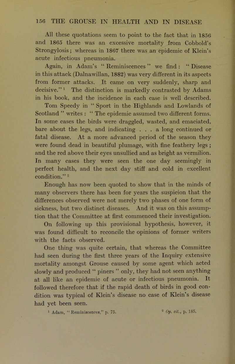 All these quotations seem to point to the fact that in 1856 and 1865 there was an excessive mortality from Cobbold’s Strongylosis; whereas in 1867 there was an epidemic of Klein’s acute infectious pneumonia. Again, in Adam’s “ Reminiscences ” we find : “ Disease in this attack (Dalnawillan, 1882) was very different in its aspects from former attacks. It came on very suddenly, sharp and decisive.” 1 The distinction is markedly contrasted by Adams in his book, and the incidence in each case is well described. Tom Speedy in “ Sport in the Highlands and Lowlands of Scotland ” writes : “ The epidemic assumed two different forms. In some cases the birds were draggled, wasted, and emaciated, bare about the legs, and indicating ... a long continued or fatal disease. At a more advanced period of the season they were found dead in beautiful plumage, with fine feathery legs ; and the red above their eyes unsullied and as bright as vermilion. In many cases they were seen the one day seemingly in perfect health, and the next day stiff and cold in excellent condition.”2 Enough has now been quoted to show that in the minds of many observers there has been for years the suspicion that the differences observed were not merely two phases of one form of sickness, but two distinct diseases. And it was on this assump- tion that the Committee at first commenced their investigation. On following up this provisional hypothesis, however, it was found difficult to reconcile the opinions of former writers with the facts observed. One thing was quite certain, that whereas the Committee had seen during the first three years of the Inquiry extensive mortality amongst Grouse caused by some agent which acted slowly and produced “ piners ” only, they had not seen anything at all like an epidemic of acute or infectious pneumonia. It followed therefore that if the rapid death of birds in good con- dition was typical of Klein’s disease no case of Klein’s disease had yet been seen. 1 Adam, “Reminiscences,” p. 75. 2 Op. cit., p. 185.
