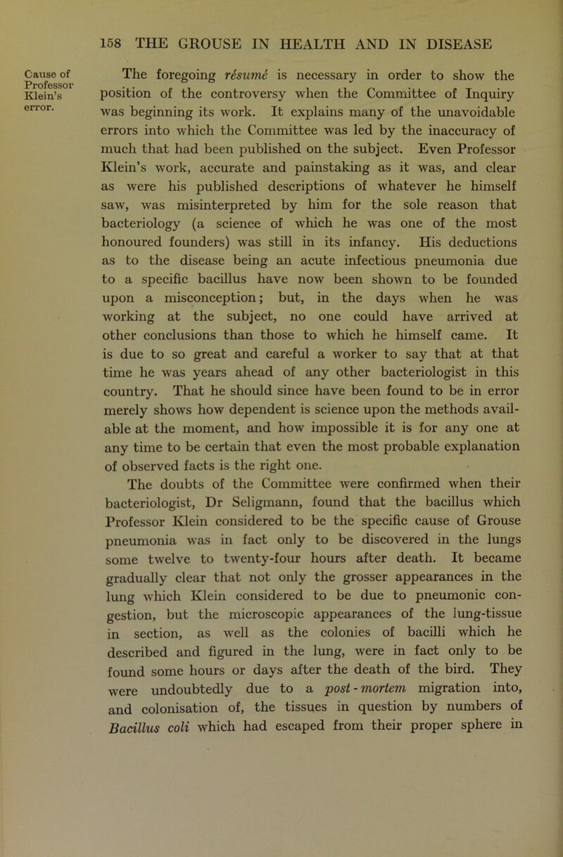 Cause of Professor Klein’s error. The foregoing resume is necessary in order to show the position of the controversy when the Committee of Inquiry was beginning its work. It explains many of the unavoidable errors into which the Committee was led by the inaccuracy of much that had been published on the subject. Even Professor Klein’s work, accurate and painstaking as it was, and clear as were his published descriptions of whatever he himself saw, was misinterpreted by him for the sole reason that bacteriology (a science of which he was one of the most honoured founders) was still in its infancy. His deductions as to the disease being an acute infectious pneumonia due to a specific bacillus have now been shown to be founded upon a misconception; but, in the days when he was working at the subject, no one could have arrived at other conclusions than those to which he himself came. It is due to so great and careful a worker to say that at that time he was years ahead of any other bacteriologist in this country. That he should since have been found to be in error merely shows how dependent is science upon the methods avail- able at the moment, and how impossible it is for any one at any time to be certain that even the most probable explanation of observed facts is the right one. The doubts of the Committee were confirmed when their bacteriologist, Dr Seligmann, found that the bacillus which Professor Klein considered to be the specific cause of Grouse pneumonia was in fact only to be discovered in the lungs some twelve to twenty-four hours after death. It became gradually clear that not only the grosser appearances in the lung which Klein considered to be due to pneumonic con- gestion, but the microscopic appearances of the lung-tissue in section, as well as the colonies of bacilli which he described and figured in the lung, were in fact only to be found some hours or days after the death of the bird. They were undoubtedly due to a post - mortem migration into, and colonisation of, the tissues in question by numbers of Bacillus coli which had escaped from their proper sphere in