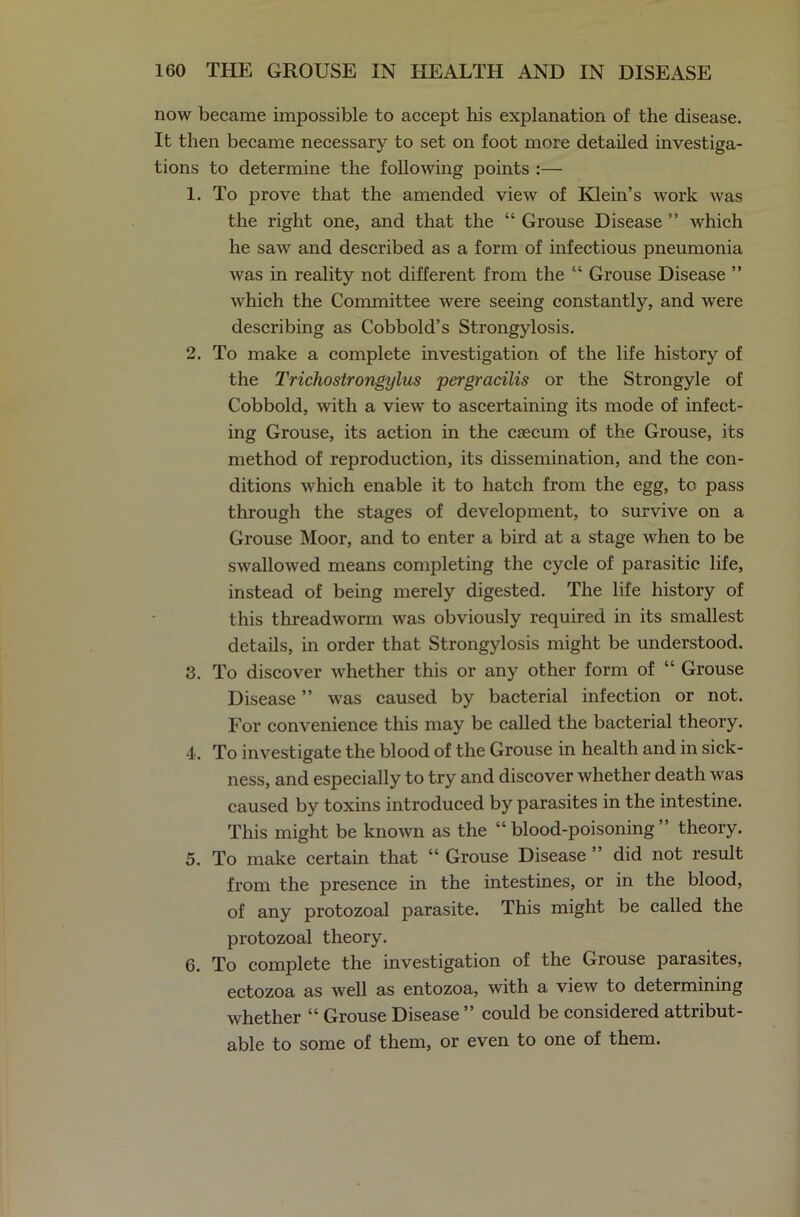 now became impossible to accept his explanation of the disease. It then became necessary to set on foot more detailed investiga- tions to determine the following points :— 1. To prove that the amended view of Klein’s work was the right one, and that the “ Grouse Disease ” which he saw and described as a form of infectious pneumonia was in reality not different from the “ Grouse Disease ” which the Committee were seeing constantly, and were describing as Cobbold’s Strongylosis. 2. To make a complete investigation of the life history of the Trichostrongylus pergracilis or the Strongyle of Cobbold, with a view to ascertaining its mode of infect- ing Grouse, its action in the caecum of the Grouse, its method of reproduction, its dissemination, and the con- ditions which enable it to hatch from the egg, to pass through the stages of development, to survive on a Grouse Moor, and to enter a bird at a stage when to be swallowed means completing the cycle of parasitic life, instead of being merely digested. The life history of this threadworm was obviously required in its smallest details, in order that Strongylosis might be understood. 3. To discover whether this or any other form of “ Grouse Disease ” was caused by bacterial infection or not. For convenience this may be called the bacterial theory. 4. To investigate the blood of the Grouse in health and in sick- ness, and especially to try and discover whether death was caused by toxins introduced by parasites in the intestine. This might be known as the “blood-poisoning” theory. 5. To make certain that “ Grouse Disease ” did not result from the presence in the intestines, or in the blood, of any protozoal parasite. This might be called the protozoal theory. 6. To complete the investigation of the Grouse parasites, ectozoa as well as entozoa, with a view to determining whether “ Grouse Disease ” could be considered attribut- able to some of them, or even to one of them.