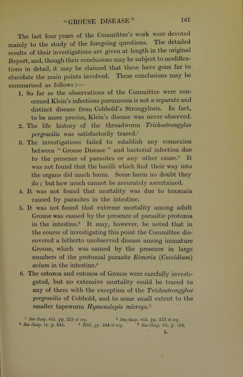 j> The last four years of the Committee’s work were devoted mainly to the study of the foregoing questions. The detailed results of their investigations are given at length in the original Report, and, though their conclusions may be subject to modifica- tions in detail, it may be claimed that these have gone far to elucidate the main points involved. These conclusions may be summarised as follows :— 1. So far as the observations of the Committee were con- cerned Klein’s infectious pneumonia is not a separate and distinct disease from Cobbold’s Strongylosis. In fact, to be more precise, Klein’s disease was never observed. 2. The life history of the threadworm Trichoslrongylus pergracilis was satisfactorily traced.1 3. The investigations failed to establish any connexion between “ Grouse Disease ” and bacterial infection due to the presence of parasites or any other cause.2 It was not found that the bacilli which find their way into the organs did much harm. Some harm no doubt they do ; but how much cannot be accurately ascertained. 4. It was not found that mortality was due to toxaemia caused by parasites in the intestine. 5. It was not found that extreme mortality among adult Grouse was caused by the presence of parasitic protozoa in the intestine.3 It may, however, be noted that in the course of investigating this point the Committee dis- covered a hitherto unobserved disease among immature Grouse, which was caused by the presence in large numbers of the protozoal parasite Eimeria (Coccidium) avium in the intestine.4 6. The ectozoa and entozoa of Grouse were carefully investi- gated, but no extensive mortality could be traced to any of them with the exception of the Trichostrongylus pergracilis of Cobbold, and to some small extent to the smaller tapeworm Hymenolepis microps.5 1 See chap. viii. pp. 219 at scq. 2 See chap. viii. pp. 215 ct seq. * See chap. ix. p. 244. 4 Ibid. pp. 244 ct scq. 6 See chap. vii. p. 198. L