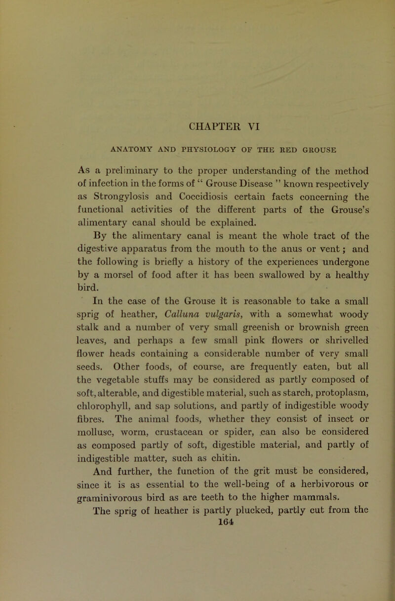 CHAPTER VI ANATOMY AND PHYSIOLOGY OF THE RED GROUSE As a preliminary to the proper understanding of the method of infection in the forms of “ Grouse Disease ” known respectively as Strongylosis and Coccidiosis certain facts concerning the functional activities of the different parts of the Grouse’s alimentary canal should be explained. By the alimentary canal is meant the whole tract of the digestive apparatus from the mouth to the anus or vent; and the following is briefly a history of the experiences undergone by a morsel of food after it has been swallowed by a healthy bird. In the case of the Grouse it is reasonable to take a small sprig of heather, Calluna vulgaris, with a somewhat woody stalk and a number of very small greenish or brownish green leaves, and perhaps a few small pink flowers or shrivelled flower heads containing a considerable number of very small seeds. Other foods, of course, are frequently eaten, but all the vegetable stuffs may be considered as partly composed of soft, alterable, and digestible material, such as starch, protoplasm, chlorophyll, and sap solutions, and partly of indigestible woody fibres. The animal foods, whether they consist of insect or mollusc, worm, crustacean or spider, can also be considered as composed partly of soft, digestible material, and partly of indigestible matter, such as chitin. And further, the function of the grit must be considered, since it is as essential to the well-being of a herbivorous or graminivorous bird as are teeth to the higher mammals. The sprig of heather is partly plucked, partly cut from the