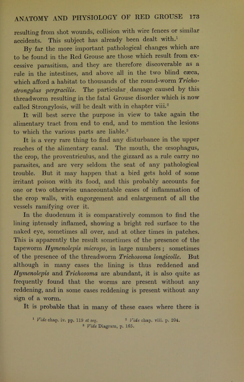 resulting from shot wounds, collision with wire fences or similar accidents. This subject has already been dealt with.1 By far the more important pathological changes which are to be found in the Red Grouse are those which result from ex- cessive parasitism, and they are therefore discoverable as a rule in the intestines, and above all in the two blind caeca, which afford a habitat to thousands of the round-worm Tricho- strongylus per gracilis. The particular damage caused by this threadworm resulting in the fatal Grouse disorder which is now called Strongylosis, will be dealt with in chapter viii.2 It will best serve the purpose in view to take again the alimentary tract from end to end, and to mention the lesions to which the various parts are liable.3 It is a very rare thing to find any disturbance in the upper reaches of the alimentary canal. The mouth, the oesophagus, the crop, the proventriculus, and the gizzard as a rule carry no parasites, and are very seldom the seat of any pathological trouble. But it may happen that a bird gets hold of some irritant poison with its food, and this probably accounts for one or two otherwise unaccountable cases of inflammation of the crop walls, with engorgement and enlargement of all the vessels ramifying over it. In the duodenum it is comparatively common to find the lining intensely inflamed, showing a bright red surface to the naked eye, sometimes all over, and at other times in patches. This is apparently the result sometimes of the presence of the tapeworm Hymenolepis microps, in large numbers ; sometimes of the presence of the threadworm Trichosoma longicolle. But although in many cases the lining is thus reddened and Hymenolepis and Trichosoma are abundant, it is also quite as frequently found that the worms are present without any reddening, and in some cases reddening is present without any sign of a worm. It is probable that in many of these cases where there is 1 Vide chap. iv. pp. 119 et seq. 2 Vide chap. viii. p. 204. 3 Vide Diagram, p. 165.